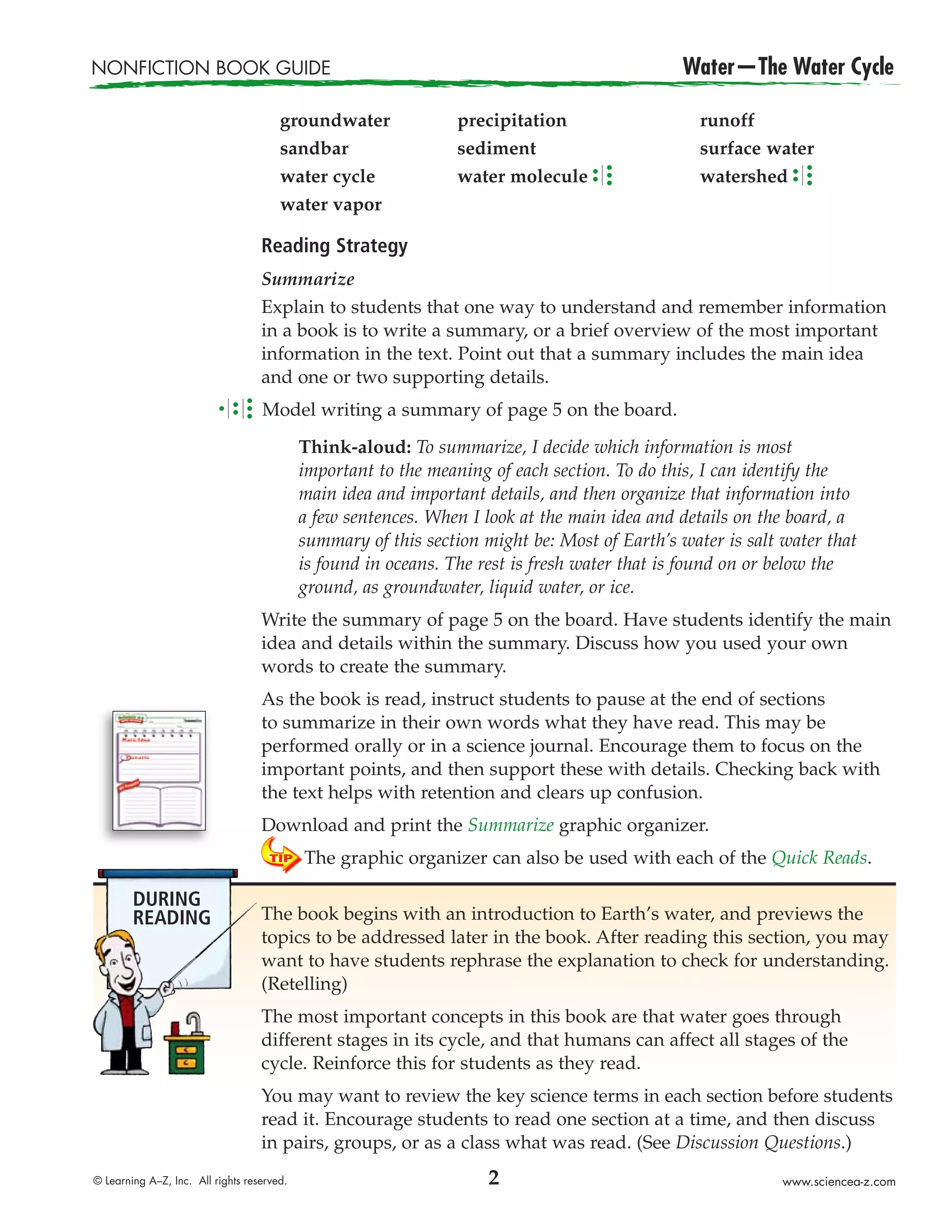 NONFICTION BOOK GUIDE                                                                         Water—The Water Cycle

                                       groundwater               precipitation                   runoff
                                       sandbar                   sediment                        surface water
                                       water cycle               water molecule                  watershed
                                       water vapor

                                   Reading Strategy
                                   Summarize
                                   Explain to students that one way to understand and remember information
                                   in a book is to write a summary, or a brief overview of the most important
                                   information in the text. Point out that a summary includes the main idea
                                   and one or two supporting details.
                                   Model writing a summary of page 5 on the board.

                                            Think-aloud: To summarize, I decide which information is most
                                            important to the meaning of each section. To do this, I can identify the
                                            main idea and important details, and then organize that information into
                                            a few sentences. When I look at the main idea and details on the board, a
                                            summary of this section might be: Most of Earth’s water is salt water that
                                            is found in oceans. The rest is fresh water that is found on or below the
                                            ground, as groundwater, liquid water, or ice.
                                   Write the summary of page 5 on the board. Have students identify the main
                                   idea and details within the summary. Discuss how you used your own
                                   words to create the summary.
                                   As the book is read, instruct students to pause at the end of sections
                                   to summarize in their own words what they have read. This may be
                                   performed orally or in a science journal. Encourage them to focus on the
                                   important points, and then support these with details. Checking back with
                                   the text helps with retention and clears up confusion.
                                   Download and print the Summarize graphic organizer.
                                            The graphic organizer can also be used with each of the Quick Reads.

        DURING
        READING                    The book begins with an introduction to Earth’s water, and previews the
                                   topics to be addressed later in the book. After reading this section, you may
                                   want to have students rephrase the explanation to check for understanding.
                                   (Retelling)
                                   The most important concepts in this book are that water goes through
                                   different stages in its cycle, and that humans can affect all stages of the
                                   cycle. Reinforce this for students as they read.
                                   You may want to review the key science terms in each section before students
                                   read it. Encourage students to read one section at a time, and then discuss
                                   in pairs, groups, or as a class what was read. (See Discussion Questions.)
© Learning A–Z, Inc. All rights reserved.                            2                                      www.sciencea-z.com
 