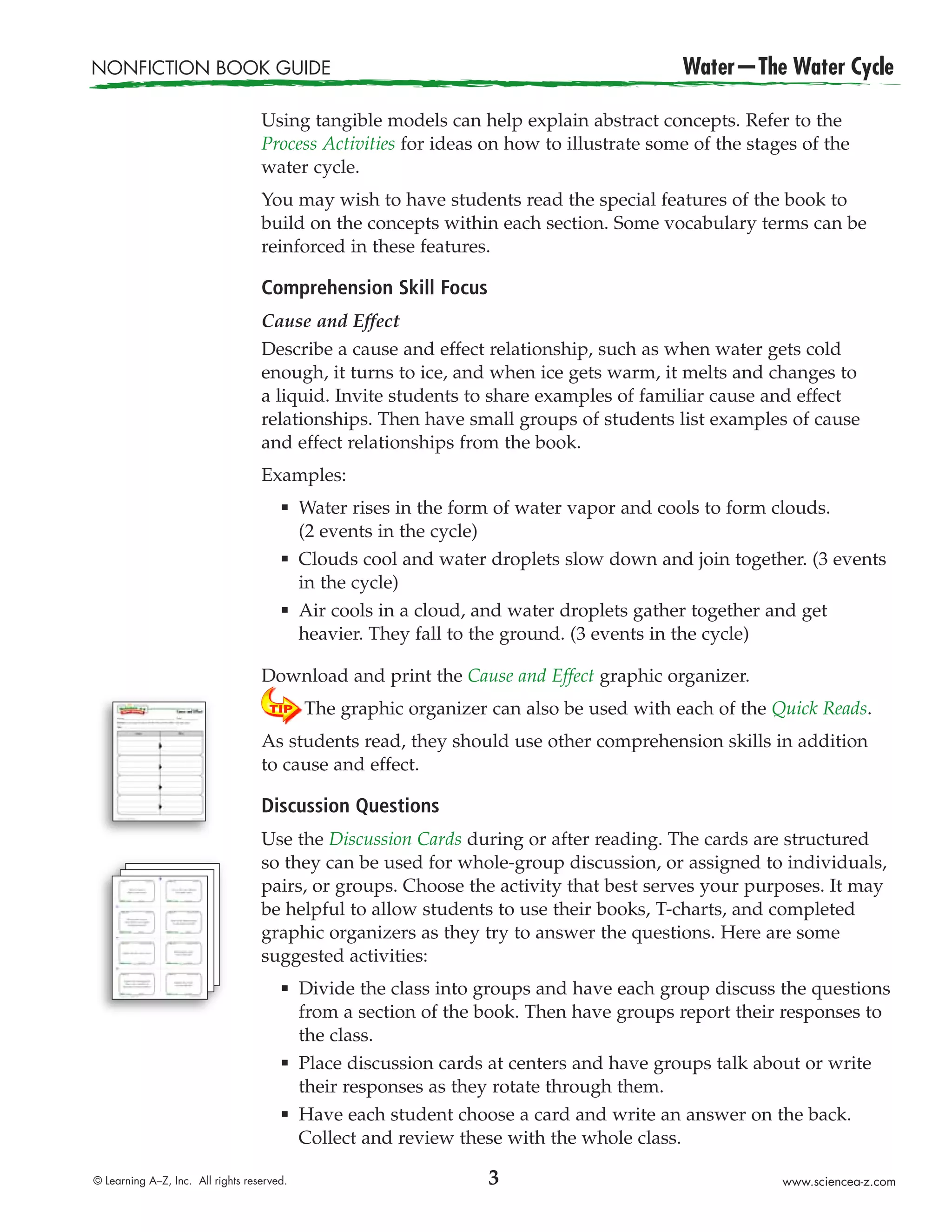 NONFICTION BOOK GUIDE                                                                     Water—The Water Cycle

                                   Using tangible models can help explain abstract concepts. Refer to the
                                   Process Activities for ideas on how to illustrate some of the stages of the
                                   water cycle.
                                   You may wish to have students read the special features of the book to
                                   build on the concepts within each section. Some vocabulary terms can be
                                   reinforced in these features.

                                   Comprehension Skill Focus
                                   Cause and Effect
                                   Describe a cause and effect relationship, such as when water gets cold
                                   enough, it turns to ice, and when ice gets warm, it melts and changes to
                                   a liquid. Invite students to share examples of familiar cause and effect
                                   relationships. Then have small groups of students list examples of cause
                                   and effect relationships from the book.
                                   Examples:
                                       æ    Water rises in the form of water vapor and cools to form clouds.
                                            (2 events in the cycle)
                                       æ    Clouds cool and water droplets slow down and join together. (3 events
                                            in the cycle)
                                       æ    Air cools in a cloud, and water droplets gather together and get
                                            heavier. They fall to the ground. (3 events in the cycle)

                                   Download and print the Cause and Effect graphic organizer.
                                            The graphic organizer can also be used with each of the Quick Reads.
                                   As students read, they should use other comprehension skills in addition
                                   to cause and effect.

                                   Discussion Questions
                                   Use the Discussion Cards during or after reading. The cards are structured
                                   so they can be used for whole-group discussion, or assigned to individuals,
                                   pairs, or groups. Choose the activity that best serves your purposes. It may
                                   be helpful to allow students to use their books, T-charts, and completed
                                   graphic organizers as they try to answer the questions. Here are some
                                   suggested activities:
                                       æ    Divide the class into groups and have each group discuss the questions
                                            from a section of the book. Then have groups report their responses to
                                            the class.
                                       æ    Place discussion cards at centers and have groups talk about or write
                                            their responses as they rotate through them.
                                       æ    Have each student choose a card and write an answer on the back.
                                            Collect and review these with the whole class.

© Learning A–Z, Inc. All rights reserved.                         3                                   www.sciencea-z.com
 