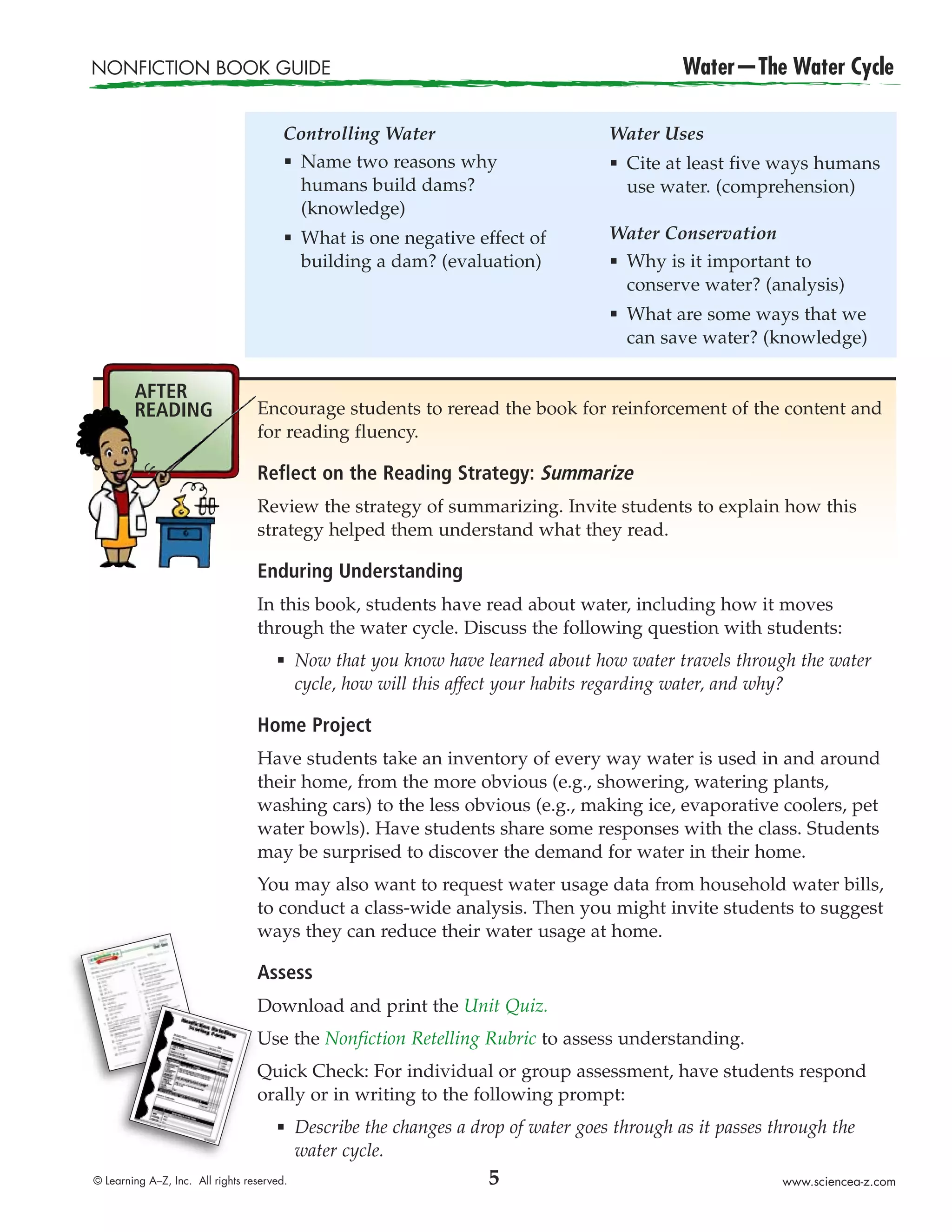 NONFICTION BOOK GUIDE                                                                          Water—The Water Cycle

                                        Controlling Water                            Water Uses
                                        æ Name two reasons why                       æ   Cite at least five ways humans
                                          humans build dams?                             use water. (comprehension)
                                          (knowledge)
                                        æ   What is one negative effect of           Water Conservation
                                            building a dam? (evaluation)             æ   Why is it important to
                                                                                         conserve water? (analysis)
                                                                                     æ   What are some ways that we
                                                                                         can save water? (knowledge)

        AFTER
        READING                   Encourage students to reread the book for reinforcement of the content and
                                  for reading fluency.

                                  Reflect on the Reading Strategy: Summarize
                                  Review the strategy of summarizing. Invite students to explain how this
                                  strategy helped them understand what they read.

                                  Enduring Understanding
                                  In this book, students have read about water, including how it moves
                                  through the water cycle. Discuss the following question with students:
                                      æ     Now that you know have learned about how water travels through the water
                                            cycle, how will this affect your habits regarding water, and why?

                                  Home Project
                                  Have students take an inventory of every way water is used in and around
                                  their home, from the more obvious (e.g., showering, watering plants,
                                  washing cars) to the less obvious (e.g., making ice, evaporative coolers, pet
                                  water bowls). Have students share some responses with the class. Students
                                  may be surprised to discover the demand for water in their home.
                                  You may also want to request water usage data from household water bills,
                                  to conduct a class-wide analysis. Then you might invite students to suggest
                                  ways they can reduce their water usage at home.

                                  Assess
                                  Download and print the Unit Quiz.
                                  Use the Nonfiction Retelling Rubric to assess understanding.
                                  Quick Check: For individual or group assessment, have students respond
                                  orally or in writing to the following prompt:
                                      æ     Describe the changes a drop of water goes through as it passes through the
                                            water cycle.
© Learning A–Z, Inc. All rights reserved.                            5                                      www.sciencea-z.com
 