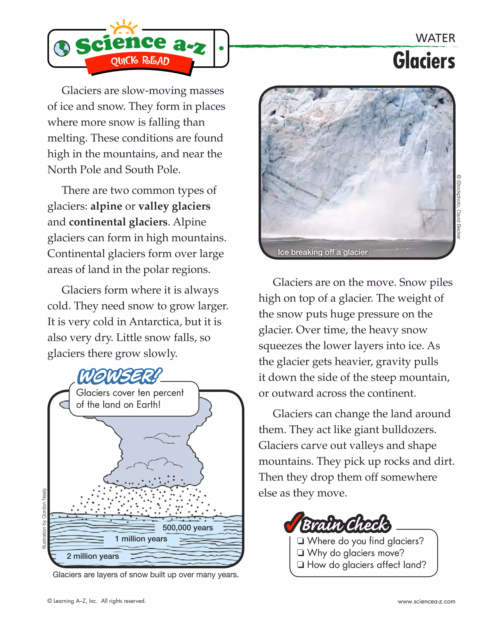WATER

                                                                                                                         Glaciers
                                   Glaciers are slow-moving masses
                               of ice and snow. They form in places
                               where more snow is falling than
                               melting. These conditions are found
                               high in the mountains, and near the
                               North Pole and South Pole.




                                                                                                                                              © iStockphoto, David Becker
                                  There are two common types of
                               glaciers: alpine or valley glaciers
                               and continental glaciers. Alpine
                               glaciers can form in high mountains.
                               Continental glaciers form over large                         Ice breaking off a glacier

                               areas of land in the polar regions.
                                                                                             Glaciers are on the move. Snow piles
                                   Glaciers form where it is always
                                                                                         high on top of a glacier. The weight of
                               cold. They need snow to grow larger.
                                                                                         the snow puts huge pressure on the
                               It is very cold in Antarctica, but it is
                                                                                         glacier. Over time, the heavy snow
                               also very dry. Little snow falls, so
                                                                                         squeezes the lower layers into ice. As
                               glaciers there grow slowly.
                                                                                         the glacier gets heavier, gravity pulls
                                                                                         it down the side of the steep mountain,
                                          Glaciers cover ten percent                     or outward across the continent.
                                          of the land on Earth!
                                                                                            Glaciers can change the land around
                                                                                         them. They act like giant bulldozers.
                                                                                         Glaciers carve out valleys and shape
                                                                                         mountains. They pick up rocks and dirt.
                                                                                         Then they drop them off somewhere
Illustration by Gordon Nealy




                                                                                         else as they move.


                                                                         500,000 years
                                                           1 million years                       ❏ Where do you ﬁnd glaciers?
                                       2 million years                                           ❏ Why do glaciers move?
                                                                                                 ❏ How do glaciers affect land?
                                 Glaciers are layers of snow built up over many years.


                               © Learning A–Z, Inc. All rights reserved.                                                 www.sciencea-z.com
 