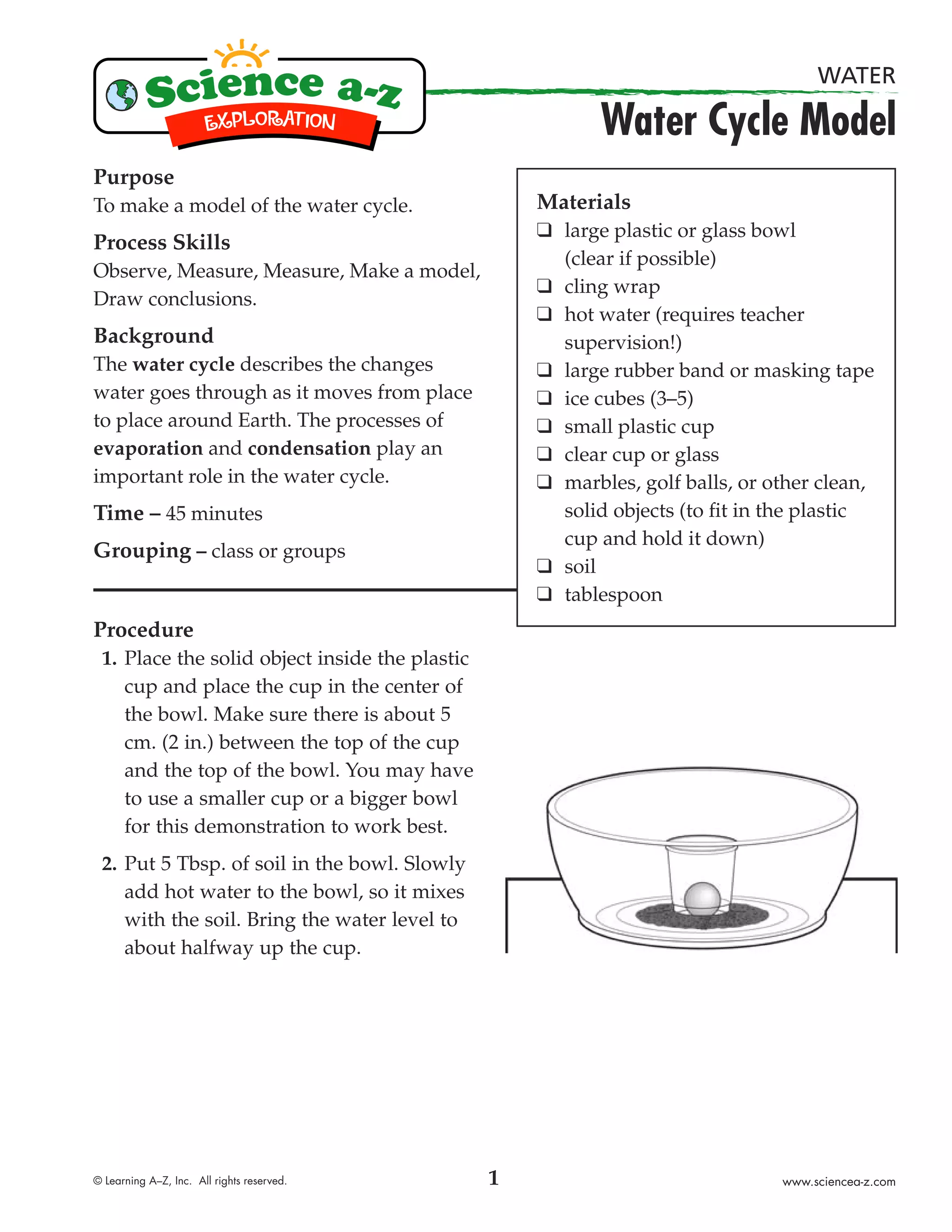 WATER

                                                           Water Cycle Model
Purpose
To make a model of the water cycle.                 Materials
                                                    ❑ large plastic or glass bowl
Process Skills
                                                      (clear if possible)
Observe, Measure, Measure, Make a model,
                                                    ❑ cling wrap
Draw conclusions.
                                                    ❑ hot water (requires teacher
Background                                            supervision!)
The water cycle describes the changes               ❑ large rubber band or masking tape
water goes through as it moves from place           ❑ ice cubes (3–5)
to place around Earth. The processes of             ❑ small plastic cup
evaporation and condensation play an                ❑ clear cup or glass
important role in the water cycle.                  ❑ marbles, golf balls, or other clean,
Time – 45 minutes                                     solid objects (to ﬁt in the plastic
                                                      cup and hold it down)
Grouping – class or groups
                                                    ❑ soil
                                                    ❑ tablespoon
Procedure
 1. Place the solid object inside the plastic
    cup and place the cup in the center of
    the bowl. Make sure there is about 5
    cm. (2 in.) between the top of the cup
    and the top of the bowl. You may have
    to use a smaller cup or a bigger bowl
    for this demonstration to work best.
 2. Put 5 Tbsp. of soil in the bowl. Slowly
    add hot water to the bowl, so it mixes
    with the soil. Bring the water level to
    about halfway up the cup.




© Learning A–Z, Inc. All rights reserved.       1                              www.sciencea-z.com
 
