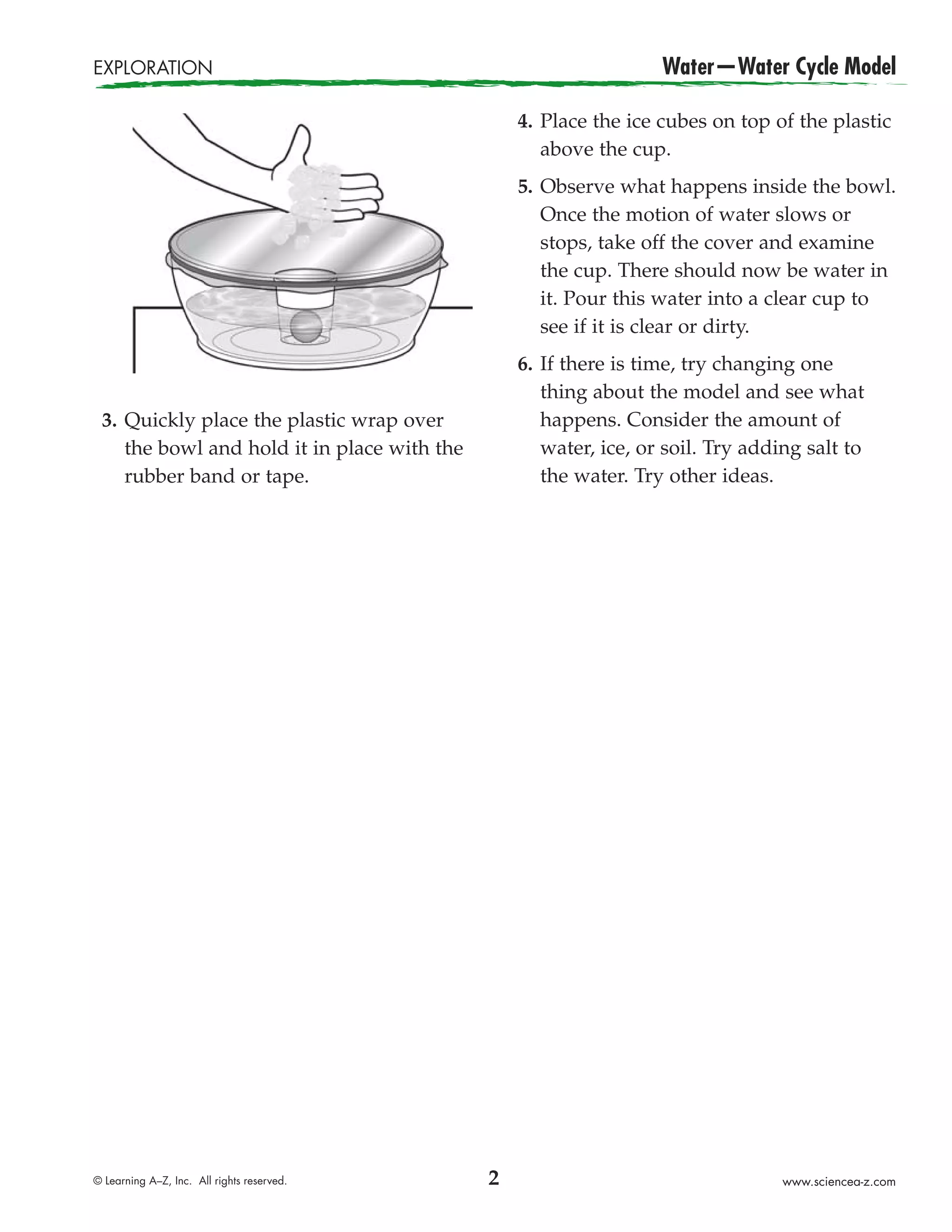EXPLORATION                                                       Water—Water Cycle Model

                                                 4. Place the ice cubes on top of the plastic
                                                    above the cup.
                                                 5. Observe what happens inside the bowl.
                                                    Once the motion of water slows or
                                                    stops, take off the cover and examine
                                                    the cup. There should now be water in
                                                    it. Pour this water into a clear cup to
                                                    see if it is clear or dirty.
                                                 6. If there is time, try changing one
                                                    thing about the model and see what
 3. Quickly place the plastic wrap over             happens. Consider the amount of
    the bowl and hold it in place with the          water, ice, or soil. Try adding salt to
    rubber band or tape.                            the water. Try other ideas.




© Learning A–Z, Inc. All rights reserved.    2                                   www.sciencea-z.com
 