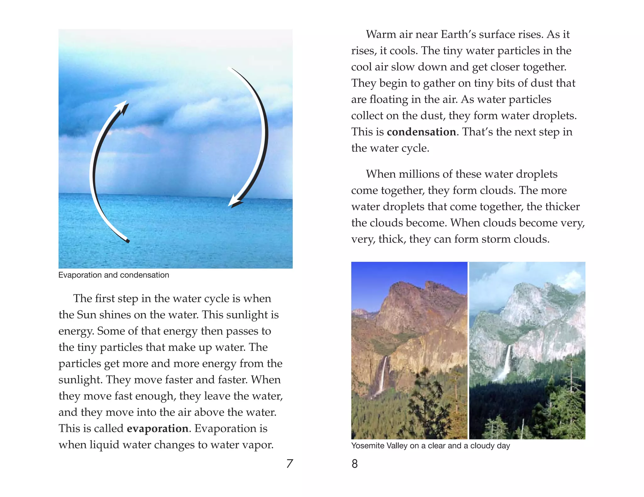 Warm air near Earth’s surface rises. As it
                                                    rises, it cools. The tiny water particles in the
                                                    cool air slow down and get closer together.
                                                    They begin to gather on tiny bits of dust that
                                                    are ﬂoating in the air. As water particles
                                                    collect on the dust, they form water droplets.
                                                    This is condensation. That’s the next step in
                                                    the water cycle.

                                                       When millions of these water droplets
                                                    come together, they form clouds. The more
                                                    water droplets that come together, the thicker
                                                    the clouds become. When clouds become very,
                                                    very, thick, they can form storm clouds.


Evaporation and condensation


   The ﬁrst step in the water cycle is when
the Sun shines on the water. This sunlight is
energy. Some of that energy then passes to
the tiny particles that make up water. The
particles get more and more energy from the
sunlight. They move faster and faster. When
they move fast enough, they leave the water,
and they move into the air above the water.
This is called evaporation. Evaporation is
when liquid water changes to water vapor.           Yosemite Valley on a clear and a cloudy day

                                                7   8
 