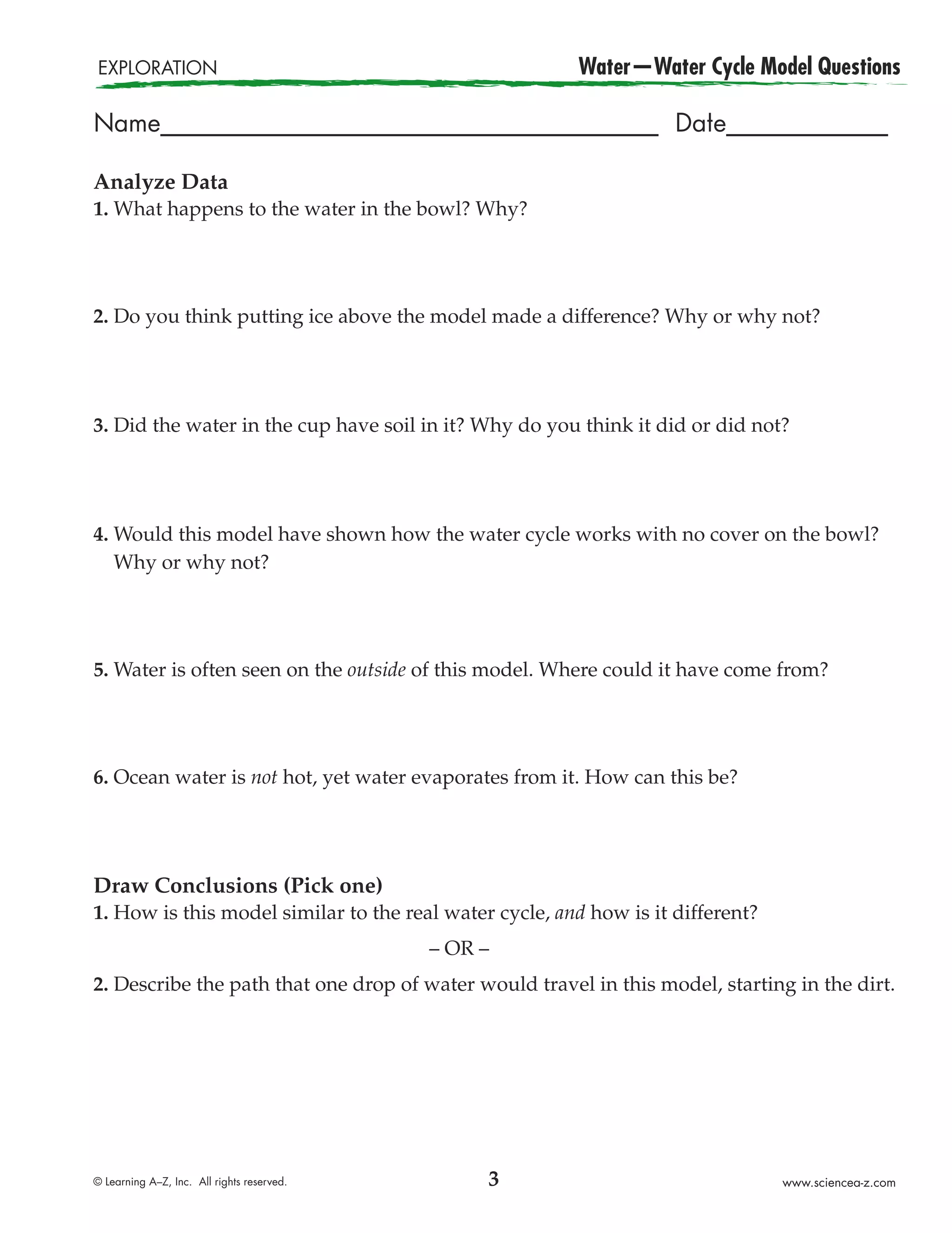 EXPLORATION                                             Water—Water Cycle Model Questions

Name________________________________________ Date_____________

Analyze Data
1. What happens to the water in the bowl? Why?




2. Do you think putting ice above the model made a difference? Why or why not?




3. Did the water in the cup have soil in it? Why do you think it did or did not?




4. Would this model have shown how the water cycle works with no cover on the bowl?
   Why or why not?




5. Water is often seen on the outside of this model. Where could it have come from?




6. Ocean water is not hot, yet water evaporates from it. How can this be?




Draw Conclusions (Pick one)
1. How is this model similar to the real water cycle, and how is it different?
                                            – OR –
2. Describe the path that one drop of water would travel in this model, starting in the dirt.




© Learning A–Z, Inc. All rights reserved.        3                               www.sciencea-z.com
 