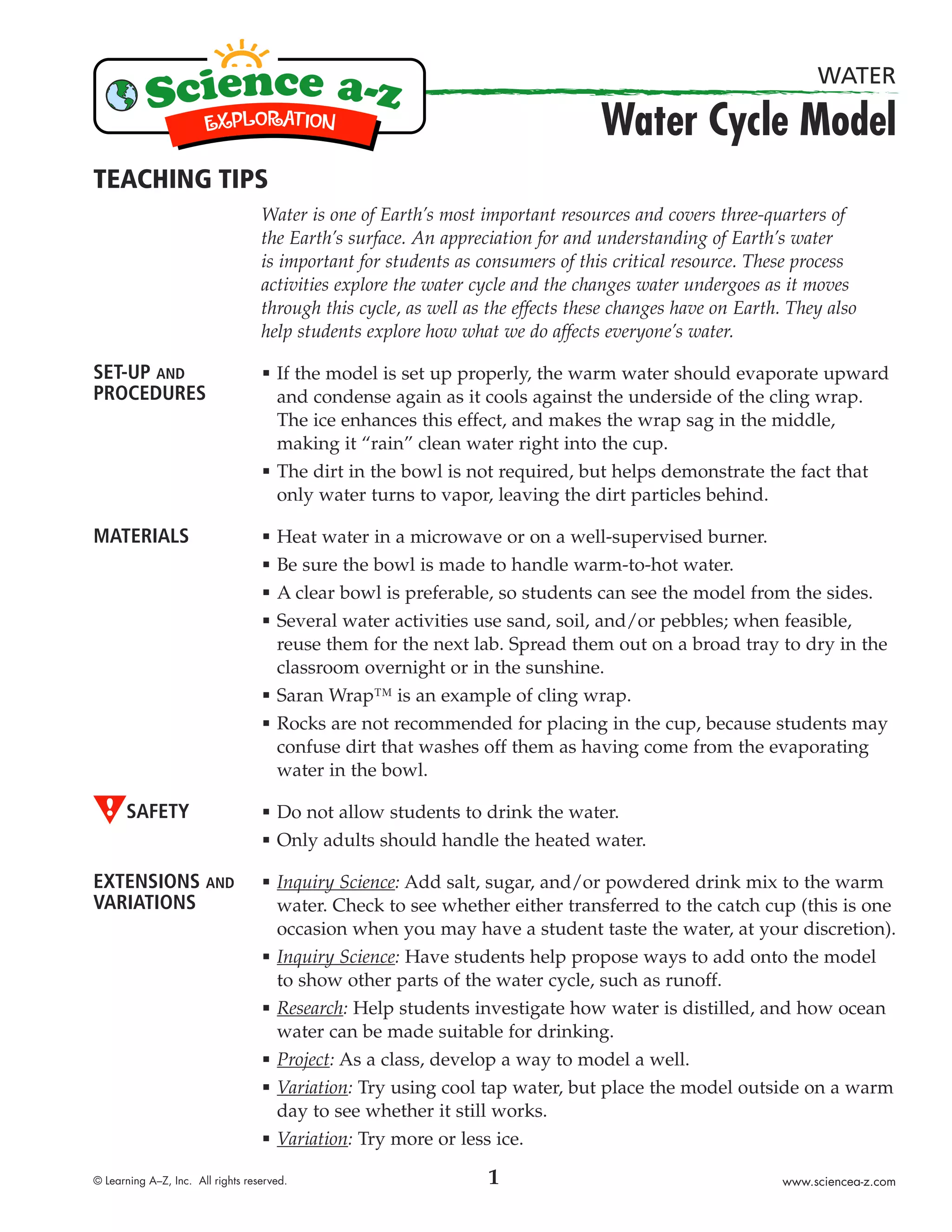 WATER

                                                                                 Water Cycle Model
TEACHING TIPS
                                   Water is one of Earth’s most important resources and covers three-quarters of
                                   the Earth’s surface. An appreciation for and understanding of Earth’s water
                                   is important for students as consumers of this critical resource. These process
                                   activities explore the water cycle and the changes water undergoes as it moves
                                   through this cycle, as well as the effects these changes have on Earth. They also
                                   help students explore how what we do affects everyone’s water.

SET-UP AND                         æ   If the model is set up properly, the warm water should evaporate upward
PROCEDURES                             and condense again as it cools against the underside of the cling wrap.
                                       The ice enhances this effect, and makes the wrap sag in the middle,
                                       making it “rain” clean water right into the cup.
                                   æ   The dirt in the bowl is not required, but helps demonstrate the fact that
                                       only water turns to vapor, leaving the dirt particles behind.

MATERIALS                          æ   Heat water in a microwave or on a well-supervised burner.
                                   æ   Be sure the bowl is made to handle warm-to-hot water.
                                   æ   A clear bowl is preferable, so students can see the model from the sides.
                                   æ   Several water activities use sand, soil, and/or pebbles; when feasible,
                                       reuse them for the next lab. Spread them out on a broad tray to dry in the
                                       classroom overnight or in the sunshine.
                                   æ   Saran Wrap™ is an example of cling wrap.
                                   æ   Rocks are not recommended for placing in the cup, because students may
                                       confuse dirt that washes off them as having come from the evaporating
                                       water in the bowl.

      SAFETY                       æ   Do not allow students to drink the water.
                                   æ   Only adults should handle the heated water.

EXTENSIONS AND                     æ   Inquiry Science: Add salt, sugar, and/or powdered drink mix to the warm
VARIATIONS                             water. Check to see whether either transferred to the catch cup (this is one
                                       occasion when you may have a student taste the water, at your discretion).
                                   æ   Inquiry Science: Have students help propose ways to add onto the model
                                       to show other parts of the water cycle, such as runoff.
                                   æ   Research: Help students investigate how water is distilled, and how ocean
                                       water can be made suitable for drinking.
                                   æ   Project: As a class, develop a way to model a well.
                                   æ   Variation: Try using cool tap water, but place the model outside on a warm
                                       day to see whether it still works.
                                   æ   Variation: Try more or less ice.

© Learning A–Z, Inc. All rights reserved.                        1                                       www.sciencea-z.com
 