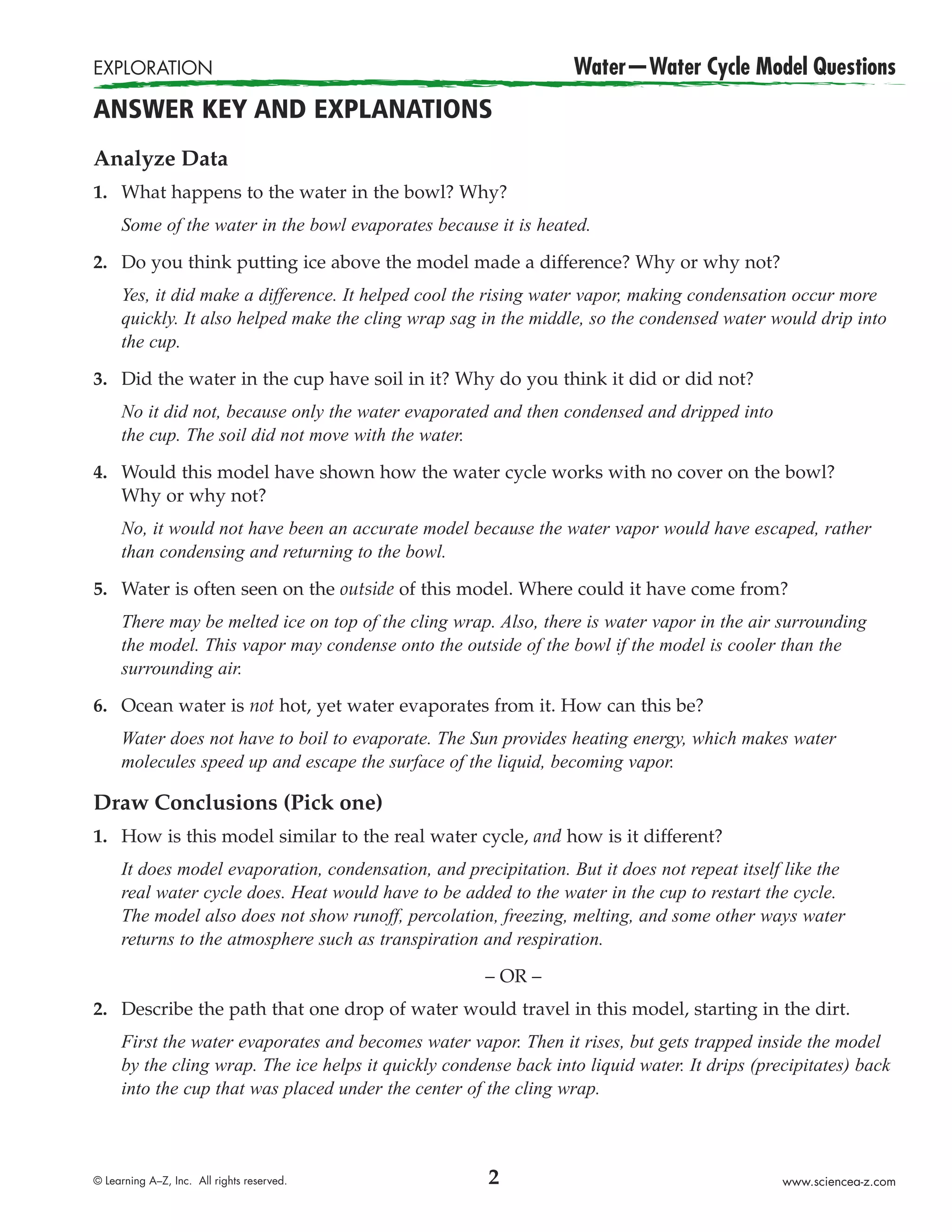 EXPLORATION                                                       Water—Water Cycle Model Questions
ANSWER KEY AND EXPLANATIONS
Analyze Data
1. What happens to the water in the bowl? Why?
     Some of the water in the bowl evaporates because it is heated.

2. Do you think putting ice above the model made a difference? Why or why not?
     Yes, it did make a difference. It helped cool the rising water vapor, making condensation occur more
     quickly. It also helped make the cling wrap sag in the middle, so the condensed water would drip into
     the cup.

3. Did the water in the cup have soil in it? Why do you think it did or did not?
     No it did not, because only the water evaporated and then condensed and dripped into
     the cup. The soil did not move with the water.

4. Would this model have shown how the water cycle works with no cover on the bowl?
   Why or why not?
     No, it would not have been an accurate model because the water vapor would have escaped, rather
     than condensing and returning to the bowl.

5. Water is often seen on the outside of this model. Where could it have come from?
     There may be melted ice on top of the cling wrap. Also, there is water vapor in the air surrounding
     the model. This vapor may condense onto the outside of the bowl if the model is cooler than the
     surrounding air.

6. Ocean water is not hot, yet water evaporates from it. How can this be?
     Water does not have to boil to evaporate. The Sun provides heating energy, which makes water
     molecules speed up and escape the surface of the liquid, becoming vapor.

Draw Conclusions (Pick one)
1. How is this model similar to the real water cycle, and how is it different?
     It does model evaporation, condensation, and precipitation. But it does not repeat itself like the
     real water cycle does. Heat would have to be added to the water in the cup to restart the cycle.
     The model also does not show runoff, percolation, freezing, melting, and some other ways water
     returns to the atmosphere such as transpiration and respiration.

                                                      – OR –
2. Describe the path that one drop of water would travel in this model, starting in the dirt.
     First the water evaporates and becomes water vapor. Then it rises, but gets trapped inside the model
     by the cling wrap. The ice helps it quickly condense back into liquid water. It drips (precipitates) back
     into the cup that was placed under the center of the cling wrap.



© Learning A–Z, Inc. All rights reserved.              2                                       www.sciencea-z.com
 