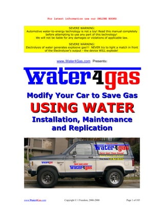 For latest information use our ONLINE BOOKS


                                SEVERE WARNING:
 Automotive water-to-energy technology is not a toy! Read this manual completely
             before attempting to use any part of this technology!
      We will not be liable for any damages or violations of applicable law.

                                   SEVERE WARNING:
 Electrolysis of water generates explosive gas!!! NEVER try to light a match in front
                of the Electrolyzer's output - the device WILL explode!


                         www.Water4Gas.com Presents:




 Modify Your Car to Save Gas

    USING WATER
      Installation, Maintenance
           and Replication




www.Water4Gas.com             Copyright © 1 Freedom, 2006-2008              Page 1 of 183
 