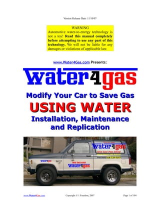 Version Release Date: 11/10/07


                                   WARNING
                    Automotive water-to-energy technology is
                    not a toy! Read this manual completely
                    before attempting to use any part of this
                    technology. We will not be liable for any
                    damages or violations of applicable law.


                       www.Water4Gas.com Presents:




 Modify Your Car to Save Gas

    USING WATER
      Installation, Maintenance
           and Replication




www.Water4Gas.com              Copyright © 1 Freedom, 2007      Page 1 of 184
 