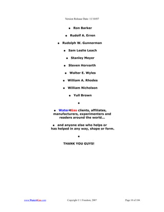 Version Release Date: 11/10/07


                                      ●    Ron Barker

                                 ●     Rudolf A. Erren

                         ●   Rudolph W. Gunnerman

                             ●       Sam Leslie Leach

                                 ●        Stanley Meyer

                             ●        Steven Horvarth

                              ●       Walter E. Wyles

                             ●       William A. Rhodes

                             ●       William Nicholson

                                      ●    Yull Brown

                                              ●


                     ● Water4Gas clients, affiliates,
                     manufacturers, experimenters and
                        readers around the world...

                    ●   and anyone else who helps or
                    has helped in any way, shape or form.

                                              ●


                             THANK YOU GUYS!




www.Water4Gas.com                    Copyright © 1 Freedom, 2007   Page 10 of 184
 