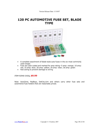 Version Release Date: 11/10/07




   120 PC AUTOMOTIVE FUSE SET, BLADE
                TYPE




   •   A complete assortment of blade-style auto fuses in the six most commonly
       used ranges
   •   Fuse are color-coded and marked for amp rating--5 amp: orange; 10 amp:
       red; 15 amp: blue; 20 amp: yellow; 25 amp: clear; 30 amp: green
   •   Fast acting to prevent damage to wiring


ITEM 92940-2VGA, $9.99


Note: AutoZone, PepBoys, DelCity.com and others carry other fuse sets and
automotive fuse holders that are reasonably priced.




www.Water4Gas.com             Copyright © 1 Freedom, 2007              Page 100 of 184
 
