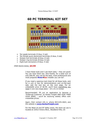 Version Release Date: 11/10/07




                    60 PC TERMINAL KIT SET




   •   Ten spade terminals (5 blue, 5 red)
   •   Ten female quick disconnect terminals (5 blue, 5 red)
   •   Sixteen fork terminals (8 blue, 8 red)
   •   Sixteen ring terminals (8 blue, 8 red)
   •   Eight butt connectors (4 blue, 4 red)

ITEM 94243-0VGA, $4.99


              I have these tools and I use them daily – they are good!
              You can have them too. And frankly, for a total sum of
              only $46.94, why not be the best, most professional and
              most prepared Water4Gas installer you can be?

              If you need a spacious tool chest for all these tools, and
              for a unit or two for demonstrations and on-the-spot
              sale, add the tool box on the next page. For an
              unbeatable price of $6.99, you’ll have everything you
              need in one very large place – 24 x 8 x 6 inches!

              Recommended: fill out an application to become a
              “Preferred Customer” at Harbor Freight AND GIVE THEM
              YOUR EMAIL - you’ll be receiving weekly offers with
              irresistible prices.

              Again, their contact info is: phone 843-676-2603, and
              the website is www.HarborFreight.com

              For the West LA and SF Valley areas, the store we use is
              located at 22912 Victory Blvd., Woodland Hills, CA




www.Water4Gas.com              Copyright © 1 Freedom, 2007                 Page 101 of 184
 