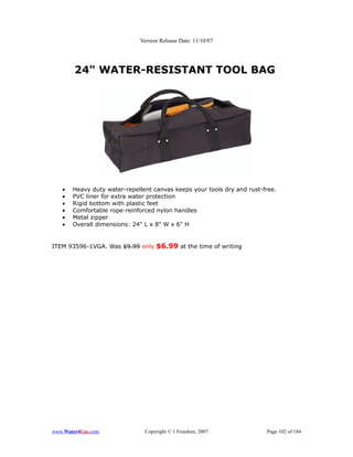 Version Release Date: 11/10/07




        24" WATER-RESISTANT TOOL BAG




   •   Heavy duty water-repellent canvas keeps your tools dry and rust-free.
   •   PVC liner for extra water protection
   •   Rigid bottom with plastic feet
   •   Comfortable rope-reinforced nylon handles
   •   Metal zipper
   •   Overall dimensions: 24" L x 8" W x 6" H


ITEM 93596-1VGA. Was $9.99 only $6.99 at the time of writing




www.Water4Gas.com              Copyright © 1 Freedom, 2007              Page 102 of 184
 