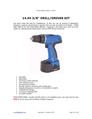 Version Release Date: 11/10/07




            14.4V 3/8" DRILL/DRIVER KIT
You don't need this tool for installations. In fact you can do without it altogether.
However I want to recommend it warmly that you get yourself one of these – LOOK
AND FIND IT AT THE LOW PRICE BELOW – because it will make your work so much
easier on replicating the Electrolyzer and the MAP Sensor Enhancer.




   •   550 RPM
   •   Reversible
   •   20 Torque clutch settings
   •   3/8'' keyless chuck
   •   Convenient bit holder
   •   Double injection housing with nonslip grip
   •   Overall dimensions: 9-1/4"L X 3-3/16"W X 9-3/8"H
   •   120V/60 HZ Charger
   •   3-5 hours charging time
   •   UL listed charger

ITEM 95094-0VGA. Usually $19.99 which is an excellent price, yet I got one for only
$12 or so by using one of Harbor Freight's coupons.




www.Water4Gas.com              Copyright © 1 Freedom, 2007               Page 103 of 184
 