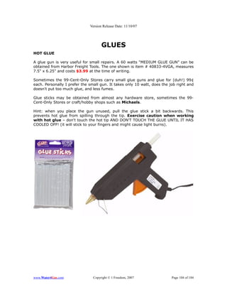 Version Release Date: 11/10/07




                                     GLUES
HOT GLUE

A glue gun is very useful for small repairs. A 60 watts “MEDIUM GLUE GUN” can be
obtained from Harbor Freight Tools. The one shown is item # 40833-4VGA, measures
7.5" x 6.25" and costs $3.99 at the time of writing.

Sometimes the 99-Cent-Only Stores carry small glue guns and glue for (duh!) 99¢
each. Personally I prefer the small gun. It takes only 10 watt, does the job right and
doesn't put too much glue, and less fumes.

Glue sticks may be obtained from almost any hardware store, sometimes the 99-
Cent-Only Stores or craft/hobby shops such as Michaels.

Hint: when you place the gun unused, pull the glue stick a bit backwards. This
prevents hot glue from spilling through the tip. Exercise caution when working
with hot glue – don't touch the hot tip AND DON'T TOUCH THE GLUE UNTIL IT HAS
COOLED OFF! (it will stick to your fingers and might cause light burns).




www.Water4Gas.com               Copyright © 1 Freedom, 2007               Page 104 of 184
 