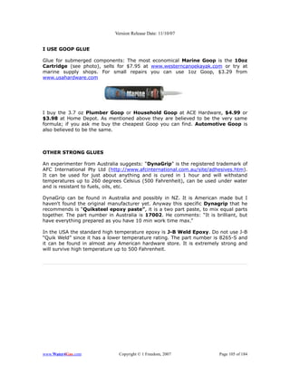 Version Release Date: 11/10/07


I USE GOOP GLUE

Glue for submerged components: The most economical Marine Goop is the 10oz
Cartridge (see photo), sells for $7.95 at www.westerncanoekayak.com or try at
marine supply shops. For small repairs you can use 1oz Goop, $3.29 from
www.usahardware.com




I buy the 3.7 oz Plumber Goop or Household Goop at ACE Hardware, $4.99 or
$3.98 at Home Depot. As mentioned above they are believed to be the very same
formula; if you ask me buy the cheapest Goop you can find. Automotive Goop is
also believed to be the same.



OTHER STRONG GLUES

An experimenter from Australia suggests: “DynaGrip” is the registered trademark of
AFC International Pty Ltd (http://www.afcinternational.com.au/site/adhesives.htm).
It can be used for just about anything and is cured in 1 hour and will withstand
temperatures up to 260 degrees Celsius (500 Fahrenheit), can be used under water
and is resistant to fuels, oils, etc.

DynaGrip can be found in Australia and possibly in NZ. It is American made but I
haven't found the original manufacturer yet. Anyway this specific Dynagrip that he
recommends is “Quiksteel epoxy paste”, it is a two part paste, to mix equal parts
together. The part number in Australia is 17002. He comments: “It is brilliant, but
have everything prepared as you have 10 min work time max.”

In the USA the standard high temperature epoxy is J-B Weld Epoxy. Do not use J-B
“Quik Weld” since it has a lower temperature rating. The part number is 8265-S and
it can be found in almost any American hardware store. It is extremely strong and
will survive high temperature up to 500 Fahrenheit.




www.Water4Gas.com             Copyright © 1 Freedom, 2007              Page 105 of 184
 