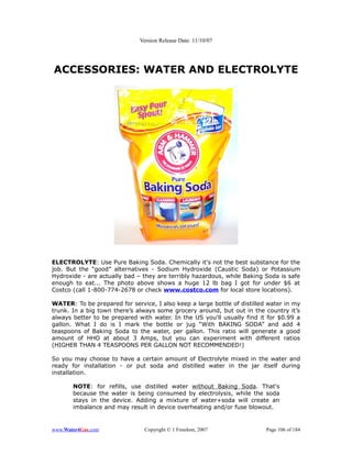 Version Release Date: 11/10/07




ACCESSORIES: WATER AND ELECTROLYTE




ELECTROLYTE: Use Pure Baking Soda. Chemically it's not the best substance for the
job. But the “good” alternatives - Sodium Hydroxide (Caustic Soda) or Potassium
Hydroxide - are actually bad – they are terribly hazardous, while Baking Soda is safe
enough to eat... The photo above shows a huge 12 lb bag I got for under $6 at
Costco (call 1-800-774-2678 or check www.costco.com for local store locations).

WATER: To be prepared for service, I also keep a large bottle of distilled water in my
trunk. In a big town there’s always some grocery around, but out in the country it’s
always better to be prepared with water. In the US you'll usually find it for $0.99 a
gallon. What I do is I mark the bottle or jug “With BAKING SODA” and add 4
teaspoons of Baking Soda to the water, per gallon. This ratio will generate a good
amount of HHO at about 3 Amps, but you can experiment with different ratios
(HIGHER THAN 4 TEASPOONS PER GALLON NOT RECOMMENDED!)

So you may choose to have a certain amount of Electrolyte mixed in the water and
ready for installation - or put soda and distilled water in the jar itself during
installation.

       NOTE: for refills, use distilled water without Baking Soda. That's
       because the water is being consumed by electrolysis, while the soda
       stays in the device. Adding a mixture of water+soda will create an
       imbalance and may result in device overheating and/or fuse blowout.


www.Water4Gas.com               Copyright © 1 Freedom, 2007               Page 106 of 184
 