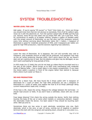 Version Release Date: 11/10/07




        SYSTEM TROUBLESHOOTING
WATER LEVEL TOO LOW

Add water… If you’re saying “Of course!” or “Duh!” then listen up – there are things
you should know here that are not obvious to everybody. First of all for safety’s sake,
never do it with the electricity on. Turn the ignition switch fully off AND pull the fuse
out. Second, never fill out new water into an empty HOT JAR. Let it cool first. Third,
for convenience of weekly or bi-weekly refilling, prepare a gallon of distilled water
with the proper amount of Electrolyte, so you can pour just the necessary amount
every time without worrying about Electrolyte ratios (for 1 Gallon, 1 teaspoon of
Electrolyte is good for moderate production of HHO, and 4 teaspoons per Gallon are
good for high HHO production; read the sections regarding fuse selection).


JAR OVERHEATS

Lower the ratio of Electrolyte. At ¼ teaspoon, the unit will normally stay cold or
lukewarm, and moderate amount of HHO will be produced. Full teaspoon may heat
up the jar (while producing maximal HHO). Don't worry about the jar, we haven’t
seen any jar cracking due to heat. But the plastics and glue may be damaged, so you
don't want overheating for long periods of time.

In H2O mode (no 12 Volts) the unit do not heat up unless they're mounted next to a
hot part of the engine. Which brings us to HHO units overheating with moderate
levels of Baking Soda – find a cooler place in the engine compartment. If you have
the choice select a position in front of the engine rather than behind it, because
that's where much cooler air flows in.


NO HHO PRODUCTION

Check for a blown fuse. We have found the 5 Amps useful with ¼ teaspoon of
Electrolyte for 1 quart of water. For high HHO production we use 1 teaspoon of
Electrolyte to 1 quart of water, and replace the fuse to 8-10 Amps (although idling
current measurement reads only 3 Amps).

If the fuse is OK, check the wiring. Measure the voltage between the terminals – it
should read around 12 Volts. If you don’t have a voltmeter, check with any 12-volt
bulb.

Fuse keeps blowing? First check the wiring outside the device. Verify that nothing
touches the body of the car or some other metallic or conductive element. Inspect
the electrodes inside the device. I've been asked if they should be touching each
other. Well yes and no.

Sometimes there are two wires in each electrode, sometimes only one. Each
electrode, which is the wire, or pair of wires, coming out of negative or positive
terminal (the bolt with the wingnut) and spiraling down, should be in one piece (i.e.,

www.Water4Gas.com                Copyright © 1 Freedom, 2007                Page 107 of 184
 