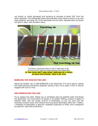 Version Release Date: 11/10/07


not broken or visibly damaged) and spiraling at intervals of about 3/8” from the
other electrode. The photograph below demonstrates what needs to touch or go very
close together, and what not. If the electrodes are too close, separate them as shown
and glue in place with Plumbers Goop.




                 As shown, touching wires or not in each pair is ok,
                as long as the gaps are kept between the electrodes.
             IF YOU HAVE ONLY ONE WIRE (INSTEAD OF A PAIR)
                     IN EACH ELECTRODE, THAT'S OK TOO.


BUBBLING TOO HIGH OR TOO LOW

Adjust the bubbler cap. A LOW BUBBLING is the ideal level. If it won’t adjust, replace
the malfunctioning component (adjuster, tubing or tip). Try to clean it first; it may be
clogged with dust or mud.


HHO PRODUCTION TOO LOW

Try to replace the water. Maybe you or somebody else put distilled water and forgot
the Electrolyte. For convenience of weekly or bi-weekly refilling, prepare a gallon of
distilled water with the proper amount of Electrolyte, so you can pour just the
necessary amount every time without worrying about Electrolyte ratios (for 1 Gallon,
1 teaspoon of Electrolyte is good for moderate production of HHO, and 4 teaspoons
are good for high HHO production).




www.Water4Gas.com               Copyright © 1 Freedom, 2007                Page 108 of 184
 