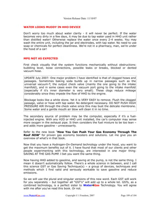 Version Release Date: 11/10/07


WATER LOOKS MUDDY IN HHO DEVICE

Don’t worry too much about water clarity - it will never be perfect. If the water
becomes very dirty in a few days, it may be due to tap water used in HHO unit rather
than distilled water! Otherwise replace the water once every 2-4 weeks. You may
wash the entire unit, including the jar and electrodes, with tap water. No need to use
soap or chemicals for perfect cleanliness. We’re not in a pharmacy, man, we’re under
the hood of a car!


MPG NOT AS EXPECTED

First check visually that the system functions mechanically without obstructions:
bubbling level, loose connections, possible leaks or breaks, blocked or dented
vacuum hose.

UPDATE July 2007: One major problem I have identified is that of clogged hoses and
passages. Sometimes baking soda builds up in narrow passages such as the
universal vacuum-T, the output check valve (mainly the one going to the intake
manifold), and in some cases even the vacuum port going to the intake manifold
(especially if it's inner diameter is very small). These clogs reduce mileage
considerably since they impede the flow of HHO to the engine.

Blockage looks like a white stone. Yet it is VERY EASY to remove. Flush the clogged
passage, valve or hose with tap water. No detergent necessary. DO NOT PUSH HIGH
PRESSURE AIR through the check valve since this may bust the delicate membrane.
Some water and a gentle mouth air blow will clean it in no time.

The secondary source of problem may be the computer, especially if it’s a fuel-
injected engine. With any H2O or HHO unit installed, the car’s computer may sense
more oxygen in the exhaust pipe. It then considers the fuel mixture to be too lean –
and adds more gasoline - unnecessarily.

Refer to the new book “How You Can Push Your Gas Economy Through The
                          How
Roof NOW” for proven gas economy boosters and solutions. Let me give you an
      NOW
overview of what's in that book.

Now that you have a Hydrogen-On-Demand technology under the hood, you want to
get the maximum benefits out of it. I have found that most of our clients and other
people experimenting with this technology, are interested in one major thing:
SAVING AT THE GAS PUMP. I bet you want the same thing.

Now having HHO added to gasoline, and saving at the pump, is not the same thing. I
mean it doesn't automatically follow. There's a whole science in between, and I call
this science GST or Gas Saving Technique(s) – a group of devices, techniques and
methods which I find valid and seriously workable to save gasoline and reduce
emissions.

So we will use the plural and singular versions of this new word. Each GST will work
for you separately – but together all “GST's” will add up to a whole lot. GSTs, as a
combined technology, is a perfect sister to Water4Gas Technology. You will agree
with me after you've read this book. Or not.

www.Water4Gas.com               Copyright © 1 Freedom, 2007               Page 109 of 184
 
