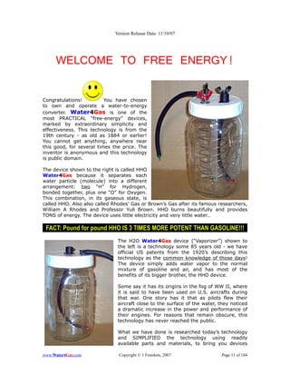 Version Release Date: 11/10/07




     WELCOME TO FREE ENERGY!


Congratulations!          You have chosen
to own and operate a water-to-energy
converter. Water4Gas is one of the
most PRACTICAL “free-energy” devices,
marked by extraordinary simplicity and
effectiveness. This technology is from the
19th century - as old as 1884 or earlier!
You cannot get anything, anywhere near
this good, for several times the price. The
inventor is anonymous and this technology
is public domain.

The device shown to the right is called HHO
Water4Gas because it separates each
water particle (molecule) into a different
arrangement: two “H” for Hydrogen,
bonded together, plus one “O” for Oxygen.
This combination, in its gaseous state, is
called HHO. Also also called Rhodes' Gas or Brown’s Gas after its famous researchers,
William A Rhodes and Professor Yull Brown. HHO burns beautifully and provides
TONS of energy. The device uses little electricity and very little water…

 FACT: Pound for pound HHO IS 3 TIMES MORE POTENT THAN GASOLINE!!!
                               The H2O Water4Gas device (“Vaporizer”) shown to
                               the left is a technology some 85 years old - we have
                               official US patents from the 1920’s describing this
                               technology as the common knowledge of those days!
                               The device simply adds water vapor to the normal
                               mixture of gasoline and air, and has most of the
                               benefits of its bigger brother, the HHO device.

                               Some say it has its origins in the fog of WW II, where
                               it is said to have been used on U.S. aircrafts during
                               that war. One story has it that as pilots flew their
                               aircraft close to the surface of the water, they noticed
                               a dramatic increase in the power and performance of
                               their engines. For reasons that remain obscure, this
                               technology has never reached the public.

                               What we have done is researched today’s technology
                               and SIMPLIFIED the technology using readily
                               available parts and materials, to bring you devices

www.Water4Gas.com              Copyright © 1 Freedom, 2007                 Page 11 of 184
 
