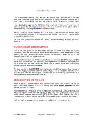 Version Release Date: 11/10/07



I will number these babies – GST #1, GST #2, and so forth - so each “GST” will refer
from now on to one single and distinct technique of squeezing more benefits out of
each Dollar or Yen or Ruble. And let's see how much YOU can squeeze by using them.

I have decided to separate the GST technology in a book by its own, in which you will
learn to push the envelope of gas economy as a sidekick, or in other words a
complimentary knowledge to Water4Gas technology.

So lets re-define this technology: GST is a series of techniques you should use if
you're seriously interested in saving gasoline by mainly - but not only - using water
as a gasoline supplement.

Get that book (also known as the “GST Book”) and start reading it today. You won't
regret it.


WATER FREEZES IN EXTREME WEATHER

First of all, the glass jar will not break because the water has space to expand
UPWARDS, with the air having 4 routes to escape (HHO outputs, safety check valve
and bubbler valve) and to make more room for the expanding water. So just in case
it does freeze, it will not break anything.

The electrolyzer is capable of thawing itself in a few minutes. Start the engine and let
it run for a few minutes. The electricity running through the spiraled electrodes acts
like a heater and will melt the frozen water. This is safe to do because this heating
process happens all the time anyway.

The best substance to PREVENT freezing is using windshield washer fluid instead of
water. It's mostly water and it cannot freeze. If you need to add some more fluid, you
don't have to take the device apart. Just take off the bubbler cap, inject some fluid
through the hole and put the cap back on.


OTHER QUESTIONS AND PROBLEMS

When in doubt – communicate! Now you’re never alone! Call or email us via the
website with any question or doubt - stating your name, Order Number and your
specific question or concern.

TO EXPEDITE THE HANDLING OF YOUR REQUEST, PLEASE GIVE AS MANY DETAILS AS
POSSIBLE ABOUT YOU SYSTEM, VEHICLE, ETC. We have published several books
about several systems, and when we get questions about ”your system”, it's hard to
know what i's all about. Please pay attention to details so we can serve you better.

We’ll get back to you as soon as we can, normally within 1-3 business days.




www.Water4Gas.com               Copyright © 1 Freedom, 2007                 Page 110 of 184
 