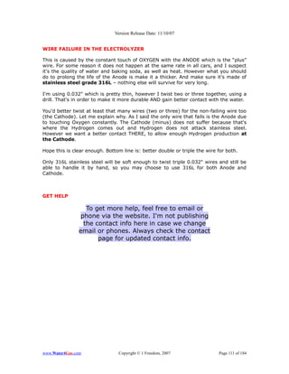 Version Release Date: 11/10/07


WIRE FAILURE IN THE ELECTROLYZER

This is caused by the constant touch of OXYGEN with the ANODE which is the “plus”
wire. For some reason it does not happen at the same rate in all cars, and I suspect
it's the quality of water and baking soda, as well as heat. However what you should
do to prolong the life of the Anode is make it a thicker. And make sure it's made of
stainless steel grade 316L – nothing else will survive for very long.

I'm using 0.032" which is pretty thin, however I twist two or three together, using a
drill. That's in order to make it more durable AND gain better contact with the water.

You'd better twist at least that many wires (two or three) for the non-failing wire too
(the Cathode). Let me explain why. As I said the only wire that fails is the Anode due
to touching Oxygen constantly. The Cathode (minus) does not suffer because that's
where the Hydrogen comes out and Hydrogen does not attack stainless steel.
However we want a better contact THERE, to allow enough Hydrogen production at
the Cathode.

Hope this is clear enough. Bottom line is: better double or triple the wire for both.

Only 316L stainless steel will be soft enough to twist triple 0.032" wires and still be
able to handle it by hand, so you may choose to use 316L for both Anode and
Cathode.



GET HELP

                  To get more help, feel free to email or
                phone via the website. I'm not publishing
                 the contact info here in case we change
                email or phones. Always check the contact
                      page for updated contact info.




www.Water4Gas.com                Copyright © 1 Freedom, 2007                Page 111 of 184
 