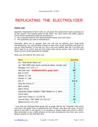 Version Release Date: 11/10/07




 REPLICATING THE ELECTROLYZER
PARTS LIST

Appendix “Replacement Parts” tells you all about the replacement parts necessary to
fix the system, and exactly where to get them. You have online and offline options
which will be significantly different according to:
1. Your physical distance from good hardware stores and craft stores,
2. The quantities you wish to manufacture.

Generally, allow me to assume that you will not be starting from large-scale
manufacturing. You will probably choose to start from small quantities and grow as
you go. Wise decision! If you ask me, this is the only healthy way. Ok, if so then you
don't need to go online and get dirt-cheap high-volume prices. Just visit the local
shops and buy small quantities as needed.

What you will need for the main unit:


     Item                                                             Quantity
     Jar: “Wide Mouth Mason Jar”                                          1
     Lid: “Ball 37000 wide mouth canning jar plastic storage caps”        1
     Plexiglas 2.15” x 5.75” x ¼”                                         2
     Electrode wire - STAINLESS STEEL, grade 316L*                       60”
     Bolt ¼”x7/8”                                                         2
     Washer ¼”, flat                                                      2
     Washer ¼”, split                                                     2
     Nut ¼”                                                             2 or 4
     Wing Nut Coarse ¼”                                                   2
     Barb coupling                                                        2
     Elbow Fitting                                                        2
     Adjustable Dripper (Bubbler) “DAB—Bubbler on ¼” Barb”                1
     Check Valve                                                          1
     Clear Vinyl Tubing ¼” x 0.170” ID                                    6”
     Vacuum Hose, “VAC HOSE 1/4 7/32 I.D.”                               12”
     Ribbed Anchor 4-6 x 7/8                                              1

* You may use Stainless Steel grade 302 or grade 304 for the “Cathode” (the minus
volt wire), but grade 316L is essential for the “Anode” (the plus volt wire). If you're
going to use both in one device, it is important o always make note which is which.
Also remember to put a RED wingnut on the bolt connected to the 316L wire, and a
BLACK wingnut on the 302/304 wire.


www.Water4Gas.com                    Copyright © 1 Freedom, 2007           Page 112 of 184
 