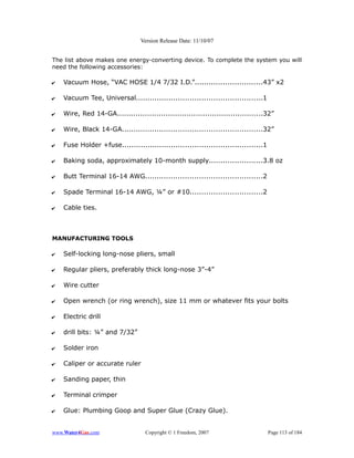 Version Release Date: 11/10/07


The list above makes one energy-converting device. To complete the system you will
need the following accessories:

✔   Vacuum Hose, “VAC HOSE 1/4 7/32 I.D.”.............................43” x2

✔   Vacuum Tee, Universal......................................................1

✔   Wire, Red 14-GA...............................................................32”

✔   Wire, Black 14-GA............................................................32”

✔   Fuse Holder +fuse............................................................1

✔   Baking soda, approximately 10-month supply.......................3.8 oz

✔   Butt Terminal 16-14 AWG..................................................2

✔   Spade Terminal 16-14 AWG, ¼” or #10...............................2

✔   Cable ties.



MANUFACTURING TOOLS

✔   Self-locking long-nose pliers, small

✔   Regular pliers, preferably thick long-nose 3”-4”

✔   Wire cutter

✔   Open wrench (or ring wrench), size 11 mm or whatever fits your bolts

✔   Electric drill

✔   drill bits: ¼” and 7/32”

✔   Solder iron

✔   Caliper or accurate ruler

✔   Sanding paper, thin

✔   Terminal crimper

✔   Glue: Plumbing Goop and Super Glue (Crazy Glue).


www.Water4Gas.com                  Copyright © 1 Freedom, 2007                       Page 113 of 184
 