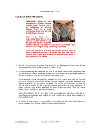 Version Release Date: 11/10/07


MANUFACTURING PROCEDURE

              WARNING: Some of the
              procedures offered below
              create toxic fumes, such
              as soldering or strong
              glues. Work in a well
              ventilated area and do not
              inhale these fumes!

              Hey - I mean it –
              especially Goop has a very
              violent smell! What I use
              to prevent health hazards
              is this $20.44 respiratory protection mask that I got
              from a local Airgas shop (welding supplies).

              The one shown is a 6200 half-mask with a pair of
              6001 cartridges (filters), made by 3M. You can find it
              online, and if you get a different model make sure it
              can handle toxic gases.




 1. Get all the parts and supplies. The appendix on Replacement Parts has all the
    sources online/offline and estimated prices for USA.

 2. Start with creating the lid of the jar. This is the basis upon which everything else
    will be build on. It has better be a plastic lid otherwise you're going to create an
    electrical shortcut that would burn the fuse every time.

    (It is possible to use the original, metallic lid that comes with the jar. But the
    electrical problem mentioned above require several insulated washers and
    special attention. It's not worth the price of a plastic lid if you can get one for
    the jar you're using. In the USA and Canada quart-size jars are standard; in
    other countries use what's available or order American made “Bell” jars (also
    called Mason Jars) from www.Amazon.com).

    Clean the plastic lid of any dust and especially the oily layer left by its
    manufacturing process. Use vodka for best results (less toxic than acetone or
    chemical alcohol).

 3. If there's a little bump in the middle of the plastic lid (bottom side), flatten it
    using a solder iron. But be careful not to puncture the lid!




www.Water4Gas.com               Copyright © 1 Freedom, 2007                 Page 114 of 184
 
