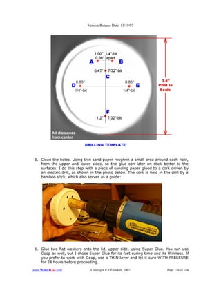 Version Release Date: 11/10/07




 5. Clean the holes. Using thin sand paper roughen a small area around each hole,
    from the upper and lower sides, so the glue can later on stick better to the
    surfaces. I do this step with a piece of sanding paper glued to a cork driven by
    an electric drill, as shown in the photo below. The cork is held in the drill by a
    bamboo stick, which also serves as a guide:




 6. Glue two flat washers onto the lid, upper side, using Super Glue. You can use
    Goop as well, but I chose Super Glue for its fast curing time and its thinness. If
    you prefer to work with Goop, use a THIN layer and let it cure WITH PRESSURE
    for 24 hours before proceeding.

www.Water4Gas.com              Copyright © 1 Freedom, 2007                Page 116 of 184
 