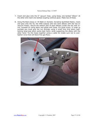Version Release Date: 11/10/07


 7. Insert and glue onto the 6” vacuum hose, using Goop, one barbed “elbow”. At
    the other end insert one barbed coupling (without glue). Make two of these.

 8. Using Plumbers Goop or J-B Weld (in Autralia: DynaGrip QuikSteel Paste), insert
    and glue onto the lid, the HHO outputs (the two barb elbows with the two 6”
    vacuum hoses). Secure the bottom part of each elbows (under the lid) with ¼”
    nut, screwed on using pliers and glued with Goop. It's quite tricky; in order to
    succeed you must grip the nut strongly using a small Vice Grip pliers (self-
    locking long-nose pliers works best here), while supporting the elbow with the
    other hand. Tie the hoses together using a cable tie (make sure not to over-
    tighten since that will block free gas flow).




www.Water4Gas.com              Copyright © 1 Freedom, 2007              Page 117 of 184
 