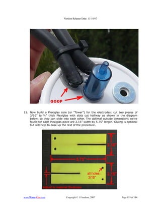 Version Release Date: 11/10/07




11. Now build a Plexiglas core (or “Tower”) for the electrodes: cut two pieces of
    3/16” to ¼” thick Plexiglas with slots cut halfway as shown in the diagram
    below, so they can slide into each other. The optimal outside dimensions we've
    found for each Plexiglas piece are 2.15” width by 5.75” length. Gluing is optional
    but will help to ease up the rest of the procedure.




www.Water4Gas.com               Copyright © 1 Freedom, 2007               Page 119 of 184
 