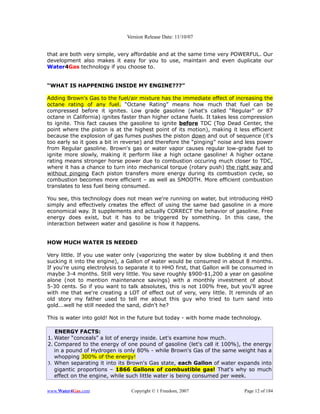 Version Release Date: 11/10/07


that are both very simple, very affordable and at the same time very POWERFUL. Our
development also makes it easy for you to use, maintain and even duplicate our
Water4Gas technology if you choose to.


“WHAT IS HAPPENING INSIDE MY ENGINE???”

Adding Brown's Gas to the fuel/air mixture has the immediate effect of increasing the
octane rating of any fuel. “Octane Rating” means how much that fuel can be
compressed before it ignites. Low grade gasoline (what's called “Regular” or 87
octane in California) ignites faster than higher octane fuels. It takes less compression
to ignite. This fact causes the gasoline to ignite before TDC (Top Dead Center, the
point where the piston is at the highest point of its motion), making it less efficient
because the explosion of gas fumes pushes the piston down and out of sequence (it's
too early so it goes a bit in reverse) and therefore the “pinging” noise and less power
from Regular gasoline. Brown's gas or water vapor causes regular low-grade fuel to
ignite more slowly, making it perform like a high octane gasoline! A higher octane
rating means stronger horse power due to combustion occuring much closer to TDC,
where it has a chance to turn into mechanical torque (rotary push) the right way and
without pinging Each piston transfers more energy during its combustion cycle, so
combustion becomes more efficient – as well as SMOOTH. More efficient combustion
translates to less fuel being consumed.

You see, this technology does not mean we're running on water, but introducing HHO
simply and effectively creates the effect of using the same bad gasoline in a more
economical way. It supplements and actually CORRECT the behavior of gasoline. Free
energy does exist, but it has to be triggered by something. In this case, the
interaction between water and gasoline is how it happens.


HOW MUCH WATER IS NEEDED

Very little. If you use water only (vaporizing the water by slow bubbling it and then
sucking it into the engine), a Gallon of water would be consumed in about 8 months.
If you're using electrolysis to separate it to HHO first, that Gallon will be consumed in
maybe 3-4 months. Still very little. You save roughly $900-$1,200 a year on gasoline
alone (not to mention maintenance savings) with a monthly investment of about
5-30 cents. So if you want to talk absolutes, this is not 100% free, but you'll agree
with me that we're creating a LOT of effect out of very, very little. It reminds of an
old story my father used to tell me about this guy who tried to turn sand into
gold...well he still needed the sand, didn't he?

This is water into gold! Not in the future but today - with home made technology.

   ENERGY FACTS:
1. Water “conceals” a lot of energy inside. Let's examine how much.
2. Compared to the energy of one pound of gasoline (let's call it 100%), the energy
   in a pound of Hydrogen is only 80% - while Brown's Gas of the same weight has a
   whopping 300% of the energy!
3. When separating it into its Brown's Gas state, each Gallon of water expands into
   gigantic proportions – 1866 Gallons of combustible gas! That's why so much
   effect on the engine, while such little water is being consumed per week.

www.Water4Gas.com                Copyright © 1 Freedom, 2007                 Page 12 of 184
 