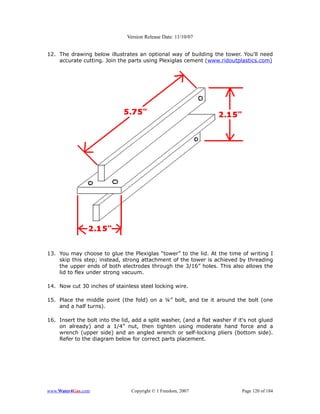 Version Release Date: 11/10/07


12. The drawing below illustrates an optional way of building the tower. You'll need
    accurate cutting. Join the parts using Plexiglas cement (www.ridoutplastics.com)




13. You may choose to glue the Plexiglas “tower” to the lid. At the time of writing I
    skip this step; instead, strong attachment of the tower is achieved by threading
    the upper ends of both electrodes through the 3/16” holes. This also allows the
    lid to flex under strong vacuum.

14. Now cut 30 inches of stainless steel locking wire.

15. Place the middle point (the fold) on a ¼” bolt, and tie it around the bolt (one
    and a half turns).

16. Insert the bolt into the lid, add a split washer, (and a flat washer if it's not glued
    on already) and a 1/4” nut, then tighten using moderate hand force and a
    wrench (upper side) and an angled wrench or self-locking pliers (bottom side).
    Refer to the diagram below for correct parts placement.




www.Water4Gas.com                Copyright © 1 Freedom, 2007                 Page 120 of 184
 