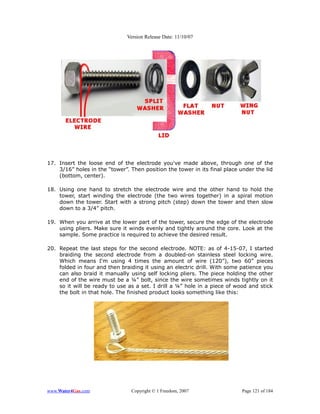 Version Release Date: 11/10/07




17. Insert the loose end of the electrode you've made above, through one of the
    3/16” holes in the “tower”. Then position the tower in its final place under the lid
    (bottom, center).

18. Using one hand to stretch the electrode wire and the other hand to hold the
    tower, start winding the electrode (the two wires together) in a spiral motion
    down the tower. Start with a strong pitch (step) down the tower and then slow
    down to a 3/4” pitch.

19. When you arrive at the lower part of the tower, secure the edge of the electrode
    using pliers. Make sure it winds evenly and tightly around the core. Look at the
    sample. Some practice is required to achieve the desired result.

20. Repeat the last steps for the second electrode. NOTE: as of 4-15-07, I started
    braiding the second electrode from a doubled-on stainless steel locking wire.
    Which means I'm using 4 times the amount of wire (120”), two 60” pieces
    folded in four and then braiding it using an electric drill. With some patience you
    can also braid it manually using self locking pliers. The piece holding the other
    end of the wire must be a ¼” bolt, since the wire sometimes winds tightly on it
    so it will be ready to use as a set. I drill a ¼” hole in a piece of wood and stick
    the bolt in that hole. The finished product looks something like this:




www.Water4Gas.com               Copyright © 1 Freedom, 2007                Page 121 of 184
 