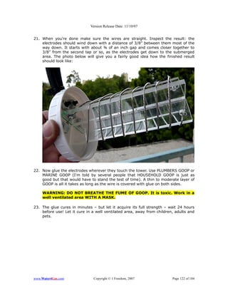 Version Release Date: 11/10/07


21. When you're done make sure the wires are straight. Inspect the result: the
    electrodes should wind down with a distance of 3/8” between them most of the
    way down. It starts with about ¾ of an inch gap and comes closer together to
    3/8” from the second tap or so, as the electrodes get down to the submerged
    area. The photo below will give you a fairly good idea how the finished result
    should look like:




22. Now glue the electrodes wherever they touch the tower. Use PLUMBERS GOOP or
    MARINE GOOP (I'm told by several people that HOUSEHOLD GOOP is just as
    good but that would have to stand the test of time). A thin to moderate layer of
    GOOP is all it takes as long as the wire is covered with glue on both sides.

    WARNING: DO NOT BREATHE THE FUME OF GOOP. It is toxic. Work in a
    well ventilated area WITH A MASK.

23. The glue cures in minutes – but let it acquire its full strength – wait 24 hours
    before use! Let it cure in a well ventilated area, away from children, adults and
    pets.




www.Water4Gas.com              Copyright © 1 Freedom, 2007               Page 122 of 184
 