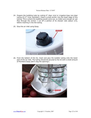 Version Release Date: 11/10/07


24. Prepare the bubbling tube by cutting 6” clear vinyl or irrigation-type non-clear
    tubing (0.17” inner diameter). Insert a small anchor into the lower edge of this
    tubing. This is where the bubbling would come out, so make sure enough air can
    flow through the anchor. I cut off a portion of its sharper side (about 1/3),
    before inserting it into the tubing.

25. Glue the air inlet using Goop.




26. From the bottom of the lid, insert and glue the bubbler tubing onto the lower
    part of the air inlet. The tubing should be secured to the lid with a small amount
    of Plumbers Goop (don't clog the opening!)




www.Water4Gas.com               Copyright © 1 Freedom, 2007               Page 123 of 184
 