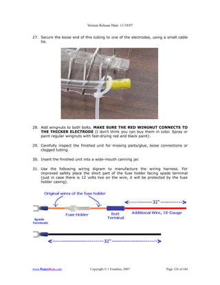 Version Release Date: 11/10/07


27. Secure the loose end of this tubing to one of the electrodes, using a small cable
    tie.




28. Add wingnuts to both bolts. MAKE SURE THE RED WINGNUT CONNECTS TO
    THE THICKER ELECTRODE (I don't think you can buy them in color. Spray or
    paint regular wingnuts with fast-drying red and black paint).

29. Carefully inspect the finished unit for missing parts/glue, loose connections or
    clogged tubing.

30. Insert the finished unit into a wide-mouth canning jar.

31. Use the following wiring digram to manufacture the wiring harness. For
    improved safety place the short part of the fuse holder facing spade terminal
    (just in case there is 12 volts live on the wire, it will be protected by the fuse
    holder casing).




www.Water4Gas.com               Copyright © 1 Freedom, 2007               Page 124 of 184
 