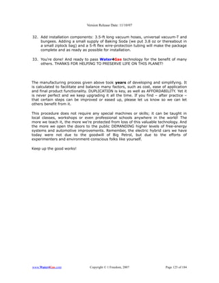 Version Release Date: 11/10/07


32. Add installation components: 3.5-ft long vacuum hoses, universal vacuum-T and
    bungees. Adding a small supply of Baking Soda (we put 3.8 oz or thereabout in
    a small ziplock bag) and a 5-ft flex wire-protection tubing will make the package
    complete and as ready as possible for installation.

33. You're done! And ready to pass Water4Gas technology for the benefit of many
    others. THANKS FOR HELPING TO PRESERVE LIFE ON THIS PLANET!




The manufacturing process given above took years of developing and simplifying. It
is calculated to facilitate and balance many factors, such as cost, ease of application
and final product functionality. DUPLICATION is key, as well as AFFORDABILITY. Yet it
is never perfect and we keep upgrading it all the time. If you find – after practice –
that certain steps can be improved or eased up, please let us know so we can let
others benefit from it.

This procedure does not require any special machines or skills; it can be taught in
local classes, workshops or even professional schools anywhere in the world! The
more we teach it, the more we're protected from loss of this valuable technology. And
the more we open the doors to the public DEMANDING higher levels of free-energy
systems and automotive improvements. Remember, the electric hybrid cars we have
today were not due to the goodwill of Big Petrol, but due to the efforts of
experimenters and environment-conscious folks like yourself.

Keep up the good works!




www.Water4Gas.com               Copyright © 1 Freedom, 2007                Page 125 of 184
 
