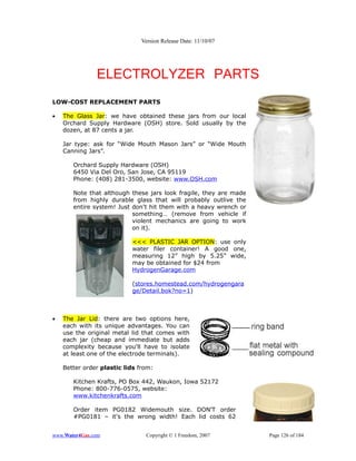 Version Release Date: 11/10/07




               ELECTROLYZER PARTS
LOW-COST REPLACEMENT PARTS

•   The Glass Jar: we have obtained these jars from our local
    Orchard Supply Hardware (OSH) store. Sold usually by the
    dozen, at 87 cents a jar.

    Jar type: ask for “Wide Mouth Mason Jars” or “Wide Mouth
    Canning Jars”.

       Orchard Supply Hardware (OSH)
       6450 Via Del Oro, San Jose, CA 95119
       Phone: (408) 281-3500, website: www.OSH.com

       Note that although these jars look fragile, they are made
       from highly durable glass that will probably outlive the
       entire system! Just don’t hit them with a heavy wrench or
                           something… (remove from vehicle if
                           violent mechanics are going to work
                           on it).

                           <<< PLASTIC JAR OPTION: use only
                           water filer container! A good one,
                           measuring 12” high by 5.25” wide,
                           may be obtained for $24 from
                           HydrogenGarage.com

                           (stores.homestead.com/hydrogengara
                           ge/Detail.bok?no=1)



•   The Jar Lid: there are two options here,
    each with its unique advantages. You can
    use the original metal lid that comes with
    each jar (cheap and immediate but adds
    complexity because you'll have to isolate
    at least one of the electrode terminals).

    Better order plastic lids from:

       Kitchen Krafts, PO Box 442, Waukon, Iowa 52172
       Phone: 800-776-0575, website:
       www.kitchenkrafts.com

       Order item PG0182 Widemouth size. DON'T order
       #PG0181 – it's the wrong width! Each lid costs 62


www.Water4Gas.com               Copyright © 1 Freedom, 2007        Page 126 of 184
 