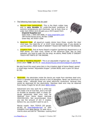 Version Release Date: 11/10/07




•   The following hose types may be used:

    a. Vacuum hose (automotive): This is the black rubber type
       and is very durable for under-the-hood conditions of
       extreme temperatures and chemicals. Get at Auto Zone or
       order item 95922 ($15.50 gets you a 50-ft spool) from:
         Imperial Supplies LLC
         Sales Dept. 1-800-558-2808, or www.imperialinc.com
         789 Armed Forces Drive, PO Box 11008
         Green Bay, WI 54307-1008

    b. Aquarium hose: all aquarium supply stores have those, usually the clear
       vinyl type. You need the ¼” or 3/16” inner diameter type. If you decide to
       use this option, MAKE SURE IT DOESN'T TOUCH HOT PARTS OF THE ENGINE.

    c. Irrigation hose: find at Home Depot’s irrigation (gardening) department or at
       OSH stores. It’s clear vinyl, similar to the aquarium type. Not on their
       websites, you have to walk into the shop. As above, MAKE SURE IT DOESN'T
       TOUCH HOT PARTS OF THE ENGINE.


•   Air Inlet or "Bubbling Adjuster": This is an adjustable irrigation cap – order it
    online (item “DAB”, $0.45) at: www.dripworksusa.com/store/adjsprink.php#DAB

    We also found this exact same item in the irrigation dept of Home Depot, paired
    in small bags marked "Adjustable Dripper" (model B02B, sold in pairs for about
    $1.30).



•   Electrodes: the electrodes inside the device are made from stainless steel wire,
    which is spiraled and glued around a core of plexiglass. Never use aluminum or
    copper wires - although these are great electricity conductors, because they
    would be destroyed by the electrolysis. Stainless steel wire may be obtained
    from Harbor Frieght for $4.49 (item 8895-4VGA).

    Galvanized wire may work for a while but
    will create a lot of mud fast, and is not half
    as durable as stainless steel. A cheap 20-
    gauge galvanized steel wire may be
    obtained from Home Depot (barcode
    49223501345). Not recommended. Once
    you see the amount of dirt it creates,
    believe me, you wouldn't want to use it.

    Marine supply: item 755410 (20 gauge,
    $2.99) at www.Defender.com or item
    SLWQ041 from West Marine. Or walk into a
    marine store and ask for “Stainless Locking Wire”.


www.Water4Gas.com                Copyright © 1 Freedom, 2007              Page 128 of 184
 