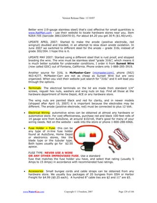 Version Release Date: 11/10/07



    Better wire (19-gauge stainless steel) that's cost effective for small quantities is
    www.NatMan.com - use their website to locate hardware stores near you. Item
    N264-705 (barcode 3861326470-0). For about $4.20 you get 30 ft ($1.40/unit).

    UPDATE APRIL 2007: Started to make the anode (positive electrode, red
    wingnut) doubled and braided, in an attempt to slow down anode oxidation. In
    June 2007 we switched to different steel for the anode – grade 316L instead of
    grade 302/304. I hope this is it.

    UPDATE MAY 2007: Started using a different steel that is rust proof, and stopped
    braiding the wire. The wire must be stainless steel “grade 316L”, which means it
    is much better suitable for underwater conditions. I order it from Sunset Wire
    (now called GDC) out of Fontana, California. Phone orders only 1-888-285-3919.

    Another source for 316L is McMaster-Carr (mcmaster.com), phone (562)
    463-4277. McMaster-Carr are not as cheap as Sunset Wire but are very
    organized. When you visit their website just search for “316L” and it will lead you
    through the options.

•   Terminals: The electrical terminals on the lid are made from standard 1/4”
    screws, regualr hex nuts, washers and wing nuts on top. Find all those at the
    hardware department of Home Depot, ACE or any hardware store.

    The wing nuts are painted black and red for clarity, and in newer models
    (shipped after April 15, 2007) it is important because the electrodes may be
    different. The anode (positive electrode, red) must be connected to plus 12 Volt.

•   Electrical Wiring: automotive wires can be obtained at almost any hardware or
    automotive store. For cost effectiveness, purchase red and black 100-feet rolls of
    14 gauge wire from AutoZone, at around $10/roll, that's good for many of your
    wiring needs. Not on the website - walk into the store or phone 1-800-288-6966.

•   Fuse Holder + Fuse: this can be
    any type of in-line fuse holder
    found at AutoZone, Home Depot
    or electronics stores, like the
    blade type or the tubular type.
    Both types usually go for $2.50
    apiece.

    FUSE TYPE: NEVER USE A WIRE
    OR ANY OTHER IMPROVISED FUSE. Use a standard
    fuse that matches the fuse holder you have, and select that rating (usually 5
    Amps to 15 Amps) in accordance with recommended fuse ratings.


•   Accessories: Small bungee cords and cable straps can be obtained from any
    hardware store. We usually buy packages of 20 bungees from OSH or Harbor
    Freight for $4.99 ($0.25 each). A hundred 8” cable ties are $2 and 11” are $5.




www.Water4Gas.com               Copyright © 1 Freedom, 2007                Page 129 of 184
 