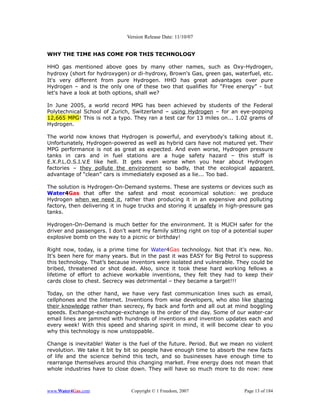 Version Release Date: 11/10/07


WHY THE TIME HAS COME FOR THIS TECHNOLOGY

HHO gas mentioned above goes by many other names, such as Oxy-Hydrogen,
hydroxy (short for hydroxygen) or di-hydroxy, Brown's Gas, green gas, waterfuel, etc.
It's very different from pure Hydrogen. HHO has great advantages over pure
Hydrogen – and is the only one of these two that qualifies for “Free energy” - but
let's have a look at both options, shall we?

In June 2005, a world record MPG has been achieved by students of the Federal
Polytechnical School of Zurich, Switzerland – using Hydrogen – for an eye-popping
12,665 MPG! This is not a typo. They ran a test car for 13 miles on... 1.02 grams of
Hydrogen.

The world now knows that Hydrogen is powerful, and everybody's talking about it.
Unfortunately, Hydrogen-powered as well as hybrid cars have not matured yet. Their
MPG performance is not as great as expected. And even worse, Hydrogen pressure
tanks in cars and in fuel stations are a huge safety hazard – this stuff is
E.X.P.L.O.S.I.V.E like hell. It gets even worse when you hear about Hydrogen
factories – they pollute the environment so badly, that the ecological apparent
advantage of “clean” cars is immediately exposed as a lie... Too bad.

The solution is Hydrogen-On-Demand systems. These are systems or devices such as
Water4Gas that offer the safest and most economical solution: we produce
Hydrogen when we need it, rather than producing it in an expensive and polluting
factory, then delivering it in huge trucks and storing it unsafely in high-pressure gas
tanks.

Hydrogen-On-Demand is much better for the environment. It is MUCH safer for the
driver and passengers. I don't want my family sitting right on top of a potential super
explosive bomb on the way to a picnic or birthday!

Right now, today, is a prime time for Water4Gas technology. Not that it's new. No.
It's been here for many years. But in the past it was EASY for Big Petrol to suppress
this technology. That’s because inventors were isolated and vulnerable. They could be
bribed, threatened or shot dead. Also, since it took these hard working fellows a
lifetime of effort to achieve workable inventions, they felt they had to keep their
cards close to chest. Secrecy was detrimental – they became a target!!!

Today, on the other hand, we have very fast communication lines such as email,
cellphones and the Internet. Inventions from wise developers, who also like sharing
their knowledge rather than secrecy, fly back and forth and all out at mind boggling
speeds. Exchange-exchange-exchange is the order of the day. Some of our water-car
email lines are jammed with hundreds of inventions and invention updates each and
every week! With this speed and sharing spirit in mind, it will become clear to you
why this technology is now unstoppable.

Change is inevitable! Water is the fuel of the future. Period. But we mean no violent
revolution. We take it bit by bit so people have enough time to absorb the new facts
of life and the science behind this tech, and so businesses have enough time to
rearrange themselves around this changing market. Free energy does not mean that
whole industries have to close down. They will have so much more to do now: new



www.Water4Gas.com               Copyright © 1 Freedom, 2007                 Page 13 of 184
 