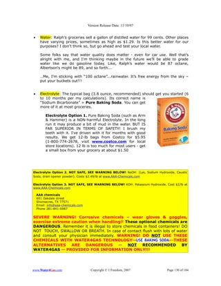Version Release Date: 11/10/07


•     Water: Ralph’s groceries sell a gallon of distilled water for 99 cents. Other places
      have varying prices, sometimes as high as $1.29. Is this better water for our
      purposes? I don’t think so, but go ahead and test your local water.

      Some folks say that water quality does matter - even for car use. Well that’s
      alright with me, and I’m thinking maybe in the future we’ll be able to grade
      water like we do gasoline today. Like, Ralph’s water would be 87 octane,
      Albertson's might be 89, and so forth...

      …Me, I’m sticking with “100 octane”...rainwater. It’s free energy from the sky –
      put your buckets out!!!


•     Electrolyte: The typical bag (3.8 ounce, recommended) should get you started (6
      to 10 months per my calculations). Its correct name is
      “Sodium Bicarbonate” = Pure Baking Soda. You can get
      more of it at most groceries.

         Electrolyte Option 1. Pure Baking Soda (such as Arm
         & Hammer) is a NON-harmful Electrolyte. In the long
         run it may produce a bit of mud in the water. BUT IS
         FAR SUPERIOR IN TERMS OF SAFETY! I brush my
         teeth with it. I've driven with it for months with good
         results. We get 12-lb bags from Costco for $5.95
         (1-800-774-2678, visit www.costco.com for local
         store locations). 12 lb is too much for most users - get
         a small box from your grocery at about $1.50




Electrolyte Option 2. NOT SAFE, SEE WARNING BELOW! NaOH: (Lye, Sodium Hydroxide, Caustic
Soda, drain opener powder). Costs $2.49/lb at www.AAA-Chemicals.com

Electrolyte Option 3. NOT SAFE, SEE WARNING BELOW! KOH: Potassium Hydroxide. Cost $2/lb at
www.AAA-Chemicals.com

    AAA chemicals
    601 Oakdale street
    Shoreacres, TX 77571
    Email: info@aaa-chemicals.com
    Phone 281-841-6987


SEVERE WARNING! Corrosive chemicals – wear gloves & goggles,
exercise extreme caution when handling!! These optional chemicals are
DANGEROUS. Remember it is illegal to store chemicals in food containers! DO
NOT TOUCH, SWALLOW OR BREATH. In case of contact flush with lots of water
and consult your physician immediately. WARNING! DO NOT USE THESE
CHEMICALS WITH WATER4GAS TECHNOLOGY--USE BAKING SODA–-THESE
ALTERNATIVES ARE DANGEROUS -- NOT RECOMMENDED BY
WATER4GAS -- PROVIDED FOR INFORMATION ONLY!!!




www.Water4Gas.com                    Copyright © 1 Freedom, 2007              Page 130 of 184
 