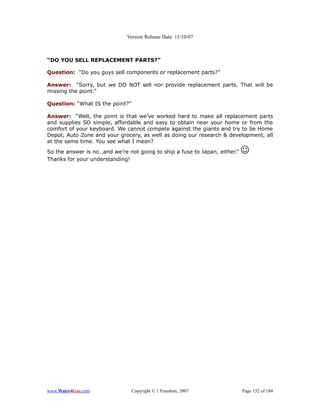 Version Release Date: 11/10/07



“DO YOU SELL REPLACEMENT PARTS?”

Question: “Do you guys sell components or replacement parts?”

Answer: “Sorry, but we DO NOT sell nor provide replacement parts. That will be
missing the point.”

Question: “What IS the point?”

Answer: “Well, the point is that we’ve worked hard to make all replacement parts
and supplies SO simple, affordable and easy to obtain near your home or from the
comfort of your keyboard. We cannot compete against the giants and try to be Home
Depot, Auto Zone and your grocery, as well as doing our research & development, all
at the same time. You see what I mean?
So the answer is no…and we’re not going to ship a fuse to Japan, either.”   
Thanks for your understanding!




www.Water4Gas.com                Copyright © 1 Freedom, 2007                Page 132 of 184
 