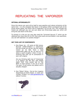 Version Release Date: 11/10/07




      REPLICATING THE VAPORIZER
OPTIMAL AFFORDABILITY

Since this device can work all by itself to save gasoline and reduce emissions at   the
same time - it is the cheapest Gas Saver in the galaxy! When purchased bulk at      the
prices shown below, the entire cost of materials is $1.55 per unit. This includes   the
mason jar, although you can use just about any throw-away glass jar, which          will
bring the cost down to 68 cents...

To connect it in the car you may also need the "Universal Vacuum T" which can be
obtained from Auto Zone for $1.99. Even when parts are purchased in low quantities,
you can still replicate it on pocket change!!!


GET THIS LIST OF COMPONENTS

    1. One Mason Jar - 87 cents at OSH stores.
       Barcode 14400-67000-8 is widemouth,
       but any similar jar will do, like the regular
       mason jar by Ball. Even a used
       mayonnaise glass jar do, as long as it's
       about a quart (roughly 1 liter) in size, or
       anything else that can fit somewhere in
       your car's engine.

       Are you thinking right now of “improving”
       it to plastic? LET ME TELL YOU RIGHT
       AWAY THAT THIS GLASS JAR IS THE
       BEST. It lasts forever in any car or truck
       I've seen. It will outlive any plastic and is
       actually cheaper!


    2. One "Elbow" fitting - find at the irrigation
       department of Home Depot, or order part
       number FITH83-1 at www.gardendrip.org
       (about 9 cents):




www.Water4Gas.com                Copyright © 1 Freedom, 2007             Page 133 of 184
 