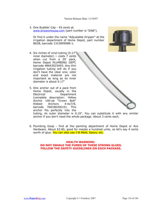 Version Release Date: 11/10/07


    3. One Bubbler Cap - 45 cents at
       www.dripworksusa.com (part number is "DAB").

       Or find it under the name "Adjustable Dripper" at the
       irrigation department of Home Depot, part number
       B02B, barcode 1315899988-1.


    4. Six inches of vinyl tubing (0.17"
       inner diameter) – costs 7 cents
       when cut from a 20' pack,
       Home Depot PLUMBING DEPT,
       barcode 48643025493. Any thin
       irrigation tubing will do if you
       don't have the clear one; color
       and exact material are not
       important as long as its inner
       diameter is about 0.17"

    5. One anchor out of a pack from
       Home Depot, usually in the
       Electrical           Department
       (complete description: Yellow
       Anchor 100-pk “Crown Bolt”
       Ribbed      Anchors    4-6x7/8,
       barcode 76818030010). This
       anchor fits perfectly into the
       tubing, its outer diameter is 0.19". You can substitute it with any similar
       anchor if you don't need the whole package. About 3 cents each.


    6. Plumbing Goop - find at the painting department of Home Depot or Ace
       Hardware. About $3.80, good for maybe a hundred units, so let's say 4 cents
       worth of glue. You can also use J-B Weld, Epoxy, etc.


                           HEALTH WARNING:
            DO NOT INHALE THE FUMES OF THESE STRONG GLUES.
            FOLLOW THE SAFETY GUIDELINES ON EACH PACKAGE.




www.Water4Gas.com               Copyright © 1 Freedom, 2007           Page 134 of 184
 