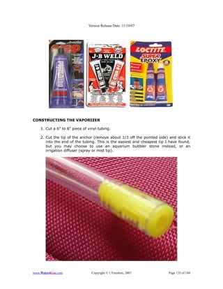 Version Release Date: 11/10/07




CONSTRUCTING THE VAPORIZER

    1. Cut a 6" to 8” piece of vinyl tubing.

    2. Cut the tip of the anchor (remove about 1/3 off the pointed side) and stick it
       into the end of the tubing. This is the easiest and cheapest tip I have found,
       but you may choose to use an aquarium bubbler stone instead, or an
       irrigation diffuser (spray or mist tip).




www.Water4Gas.com                Copyright © 1 Freedom, 2007             Page 135 of 184
 
