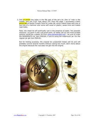 Version Release Date: 11/10/07




    3. Drill or punch two holes in the flat part of the jar's lid. One ¼" hole in the
       middle, and one 7/32" hole about 3/4" from the edge. I purchased a basic
       punch set at Harbor Freight Tools for under $6, which makes holes with one or
       two hits of a hammer over some soft wood or plastic; saves time and makes
       neat holes.

       Note: the metal lid will eventually rust in the presence of water. Two possible
       solutions: (a) paint it with rust-proof paint. Or better yet (b) the most durable
       solution would be a plastic lid from www.kitchenkrafts.com - be sure to order
       the WIDEMOUTH lid, item PG0182, if you're using the widemouth jar. For the
       regular jar get item PG0181.

       But for testing purposes, the original lid (unpainted metal) will do and will
       probably survive several months without rusting too much; don't worry about
       the engine because the rust does not get into the engine.




www.Water4Gas.com               Copyright © 1 Freedom, 2007                Page 136 of 184
 