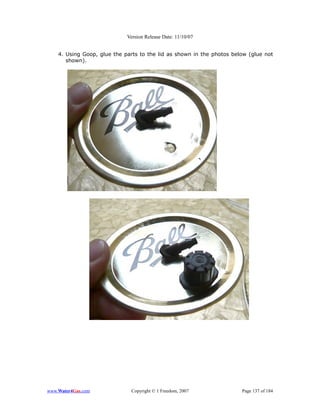 Version Release Date: 11/10/07


    4. Using Goop, glue the parts to the lid as shown in the photos below (glue not
       shown).




www.Water4Gas.com             Copyright © 1 Freedom, 2007              Page 137 of 184
 